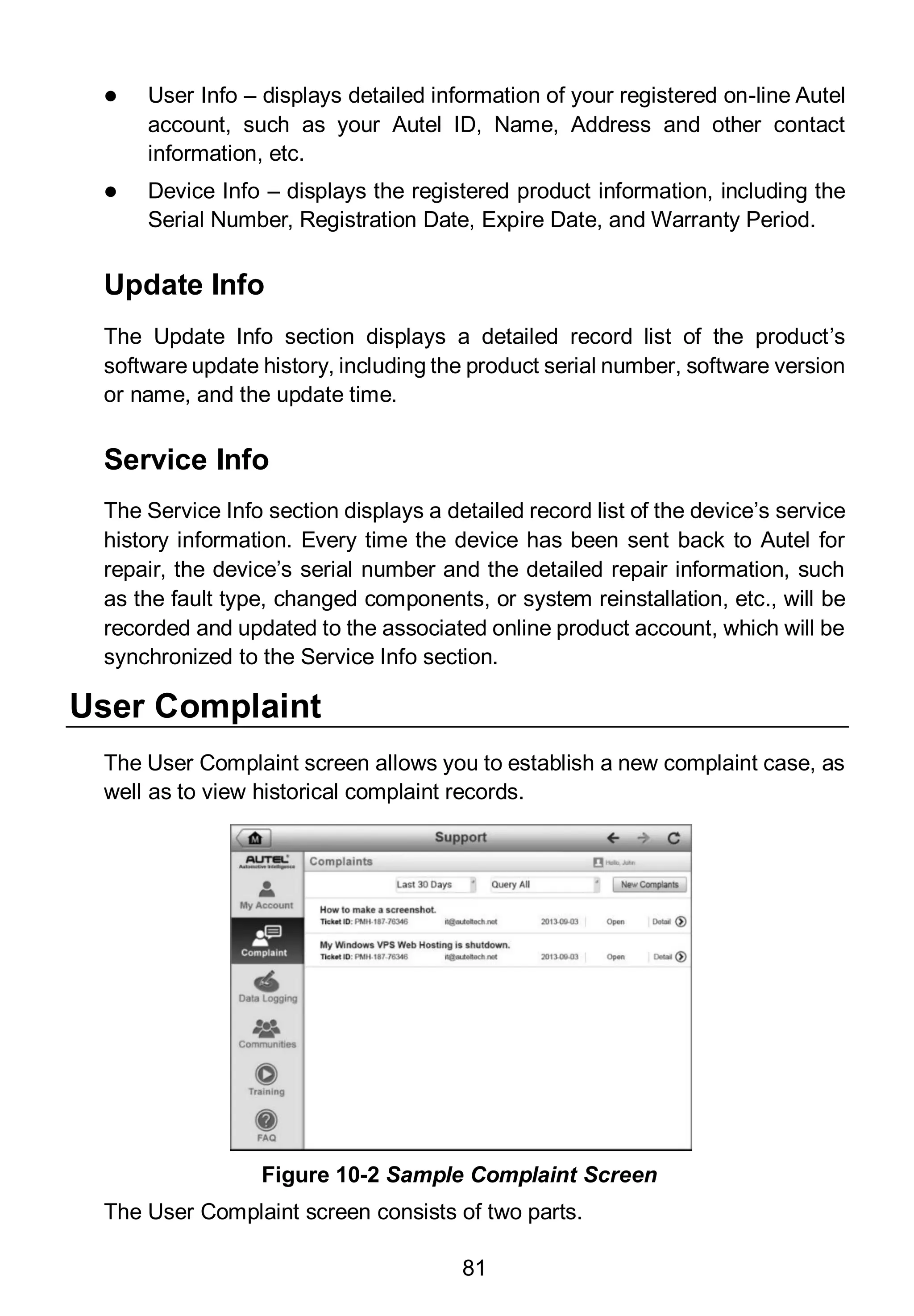 81
 User Info – displays detailed information of your registered on-line Autel
account, such as your Autel ID, Name, Address and other contact
information, etc.
 Device Info – displays the registered product information, including the
Serial Number, Registration Date, Expire Date, and Warranty Period.
Update Info
The Update Info section displays a detailed record list of the product’s
software update history, including the product serial number, software version
or name, and the update time.
Service Info
The Service Info section displays a detailed record list of the device’s service
history information. Every time the device has been sent back to Autel for
repair, the device’s serial number and the detailed repair information, such
as the fault type, changed components, or system reinstallation, etc., will be
recorded and updated to the associated online product account, which will be
synchronized to the Service Info section.
User Complaint
The User Complaint screen allows you to establish a new complaint case, as
well as to view historical complaint records.
The User Complaint screen consists of two parts.
Figure 10-2 Sample Complaint Screen
 