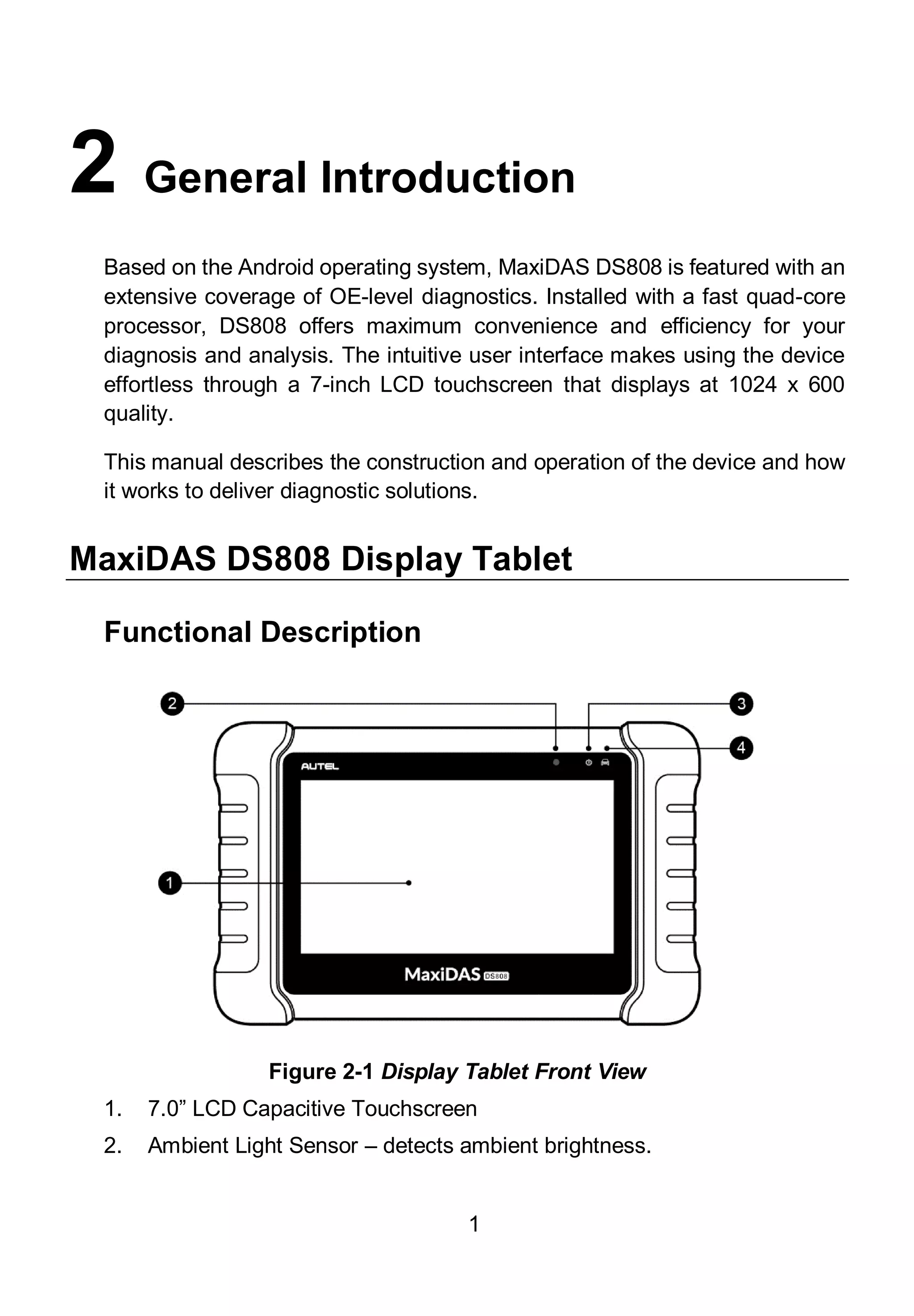 1
2 General Introduction
Based on the Android operating system, MaxiDAS DS808 is featured with an
extensive coverage of OE-level diagnostics. Installed with a fast quad-core
processor, DS808 offers maximum convenience and efficiency for your
diagnosis and analysis. The intuitive user interface makes using the device
effortless through a 7-inch LCD touchscreen that displays at 1024 x 600
quality.
This manual describes the construction and operation of the device and how
it works to deliver diagnostic solutions.
MaxiDAS DS808 Display Tablet
Functional Description
Figure 2-1 Display Tablet Front View
1. 7.0” LCD Capacitive Touchscreen
2. Ambient Light Sensor – detects ambient brightness.
 