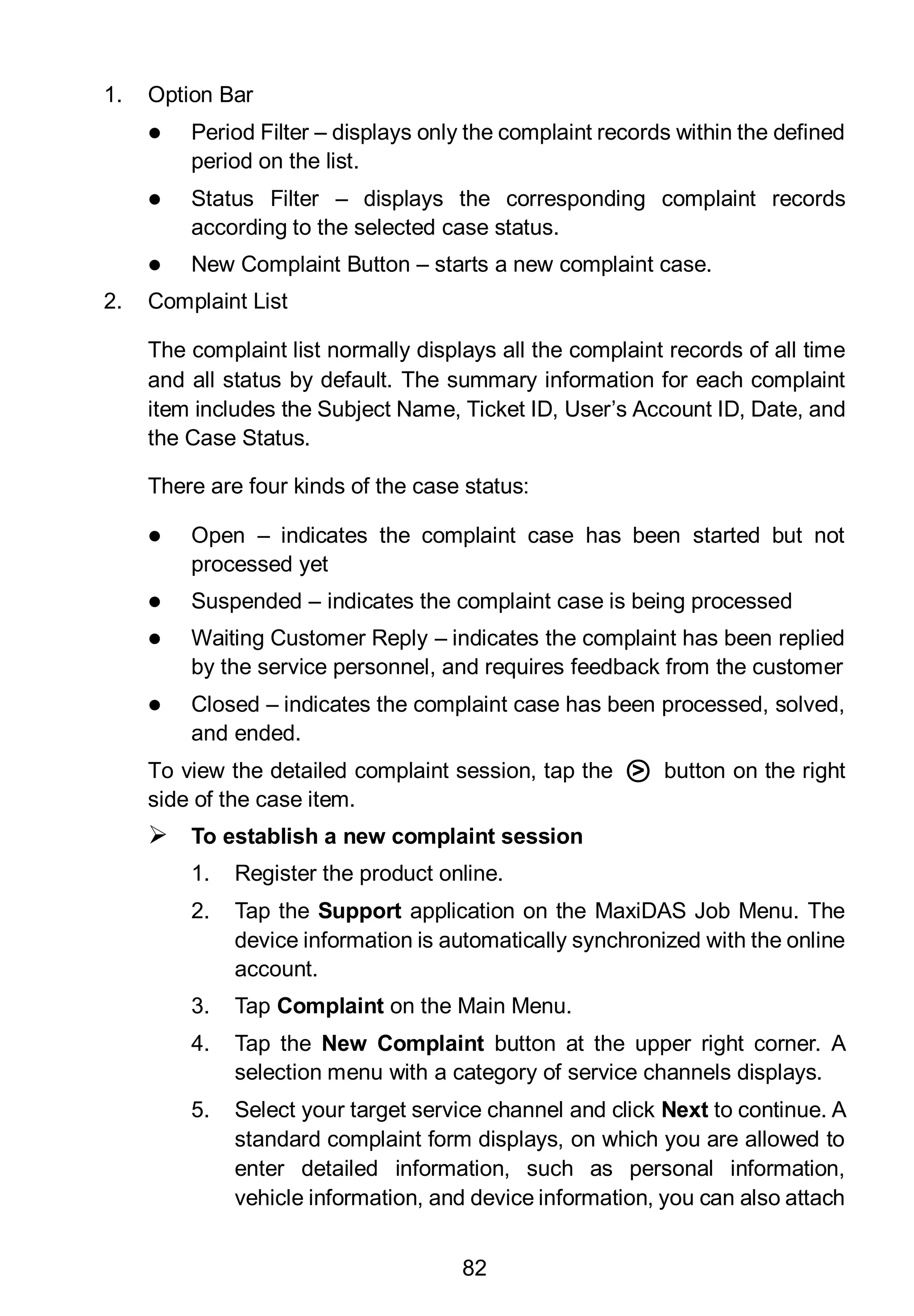 82
1. Option Bar
 Period Filter – displays only the complaint records within the defined
period on the list.
 Status Filter – displays the corresponding complaint records
according to the selected case status.
 New Complaint Button – starts a new complaint case.
2. Complaint List
The complaint list normally displays all the complaint records of all time
and all status by default. The summary information for each complaint
item includes the Subject Name, Ticket ID, User’s Account ID, Date, and
the Case Status.
There are four kinds of the case status:
 Open – indicates the complaint case has been started but not
processed yet
 Suspended – indicates the complaint case is being processed
 Waiting Customer Reply – indicates the complaint has been replied
by the service personnel, and requires feedback from the customer
 Closed – indicates the complaint case has been processed, solved,
and ended.
To view the detailed complaint session, tap the ○> button on the right
side of the case item.
 To establish a new complaint session
1. Register the product online.
2. Tap the Support application on the MaxiDAS Job Menu. The
device information is automatically synchronized with the online
account.
3. Tap Complaint on the Main Menu.
4. Tap the New Complaint button at the upper right corner. A
selection menu with a category of service channels displays.
5. Select your target service channel and click Next to continue. A
standard complaint form displays, on which you are allowed to
enter detailed information, such as personal information,
vehicle information, and device information, you can also attach
 