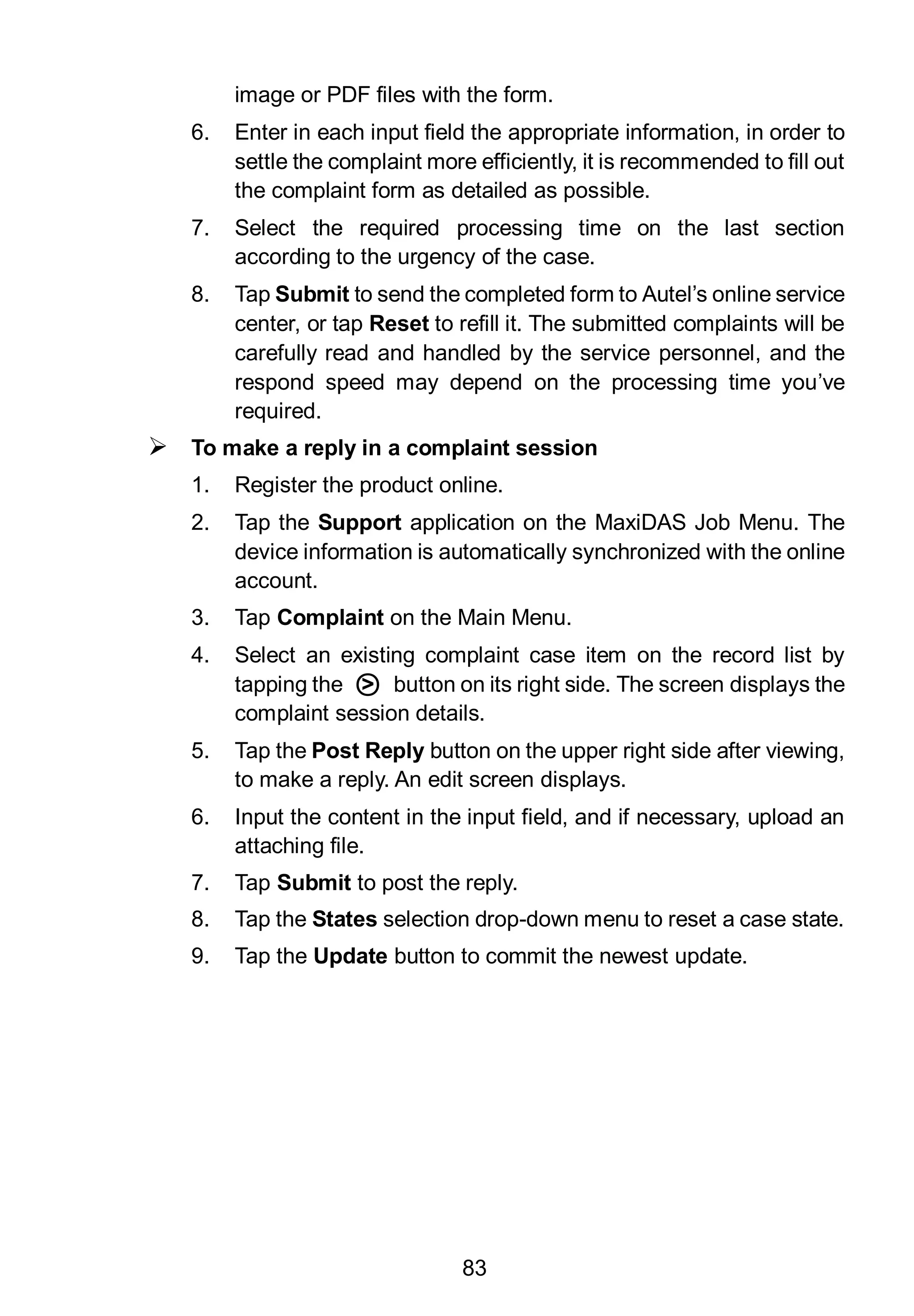 83
image or PDF files with the form.
6. Enter in each input field the appropriate information, in order to
settle the complaint more efficiently, it is recommended to fill out
the complaint form as detailed as possible.
7. Select the required processing time on the last section
according to the urgency of the case.
8. Tap Submit to send the completed form to Autel’s online service
center, or tap Reset to refill it. The submitted complaints will be
carefully read and handled by the service personnel, and the
respond speed may depend on the processing time you’ve
required.
 To make a reply in a complaint session
1. Register the product online.
2. Tap the Support application on the MaxiDAS Job Menu. The
device information is automatically synchronized with the online
account.
3. Tap Complaint on the Main Menu.
4. Select an existing complaint case item on the record list by
tapping the ○> button on its right side. The screen displays the
complaint session details.
5. Tap the Post Reply button on the upper right side after viewing,
to make a reply. An edit screen displays.
6. Input the content in the input field, and if necessary, upload an
attaching file.
7. Tap Submit to post the reply.
8. Tap the States selection drop-down menu to reset a case state.
9. Tap the Update button to commit the newest update.
 