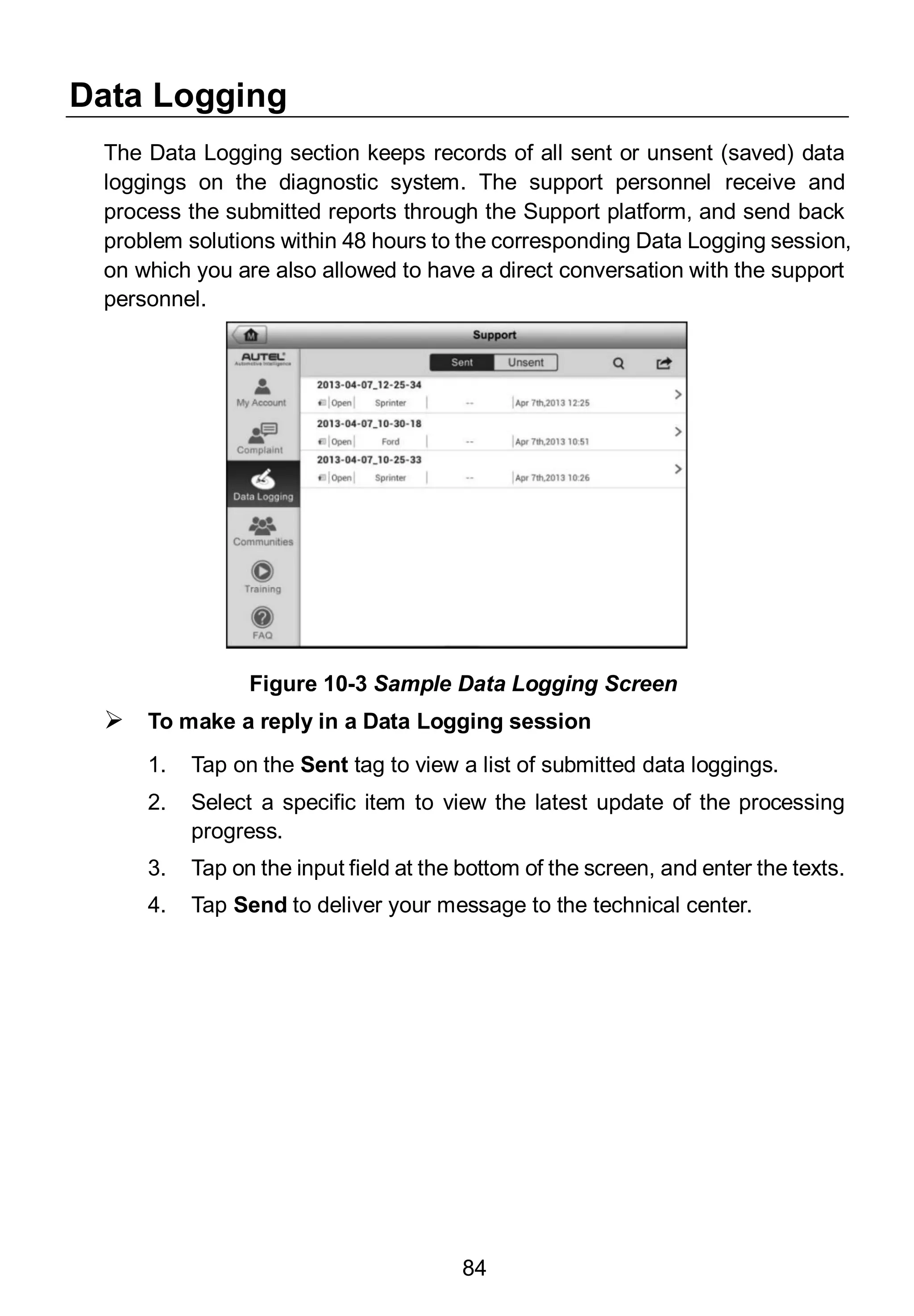 84
Data Logging
The Data Logging section keeps records of all sent or unsent (saved) data
loggings on the diagnostic system. The support personnel receive and
process the submitted reports through the Support platform, and send back
problem solutions within 48 hours to the corresponding Data Logging session,
on which you are also allowed to have a direct conversation with the support
personnel.
 To make a reply in a Data Logging session
1. Tap on the Sent tag to view a list of submitted data loggings.
2. Select a specific item to view the latest update of the processing
progress.
3. Tap on the input field at the bottom of the screen, and enter the texts.
4. Tap Send to deliver your message to the technical center.
Figure 10-3 Sample Data Logging Screen
 