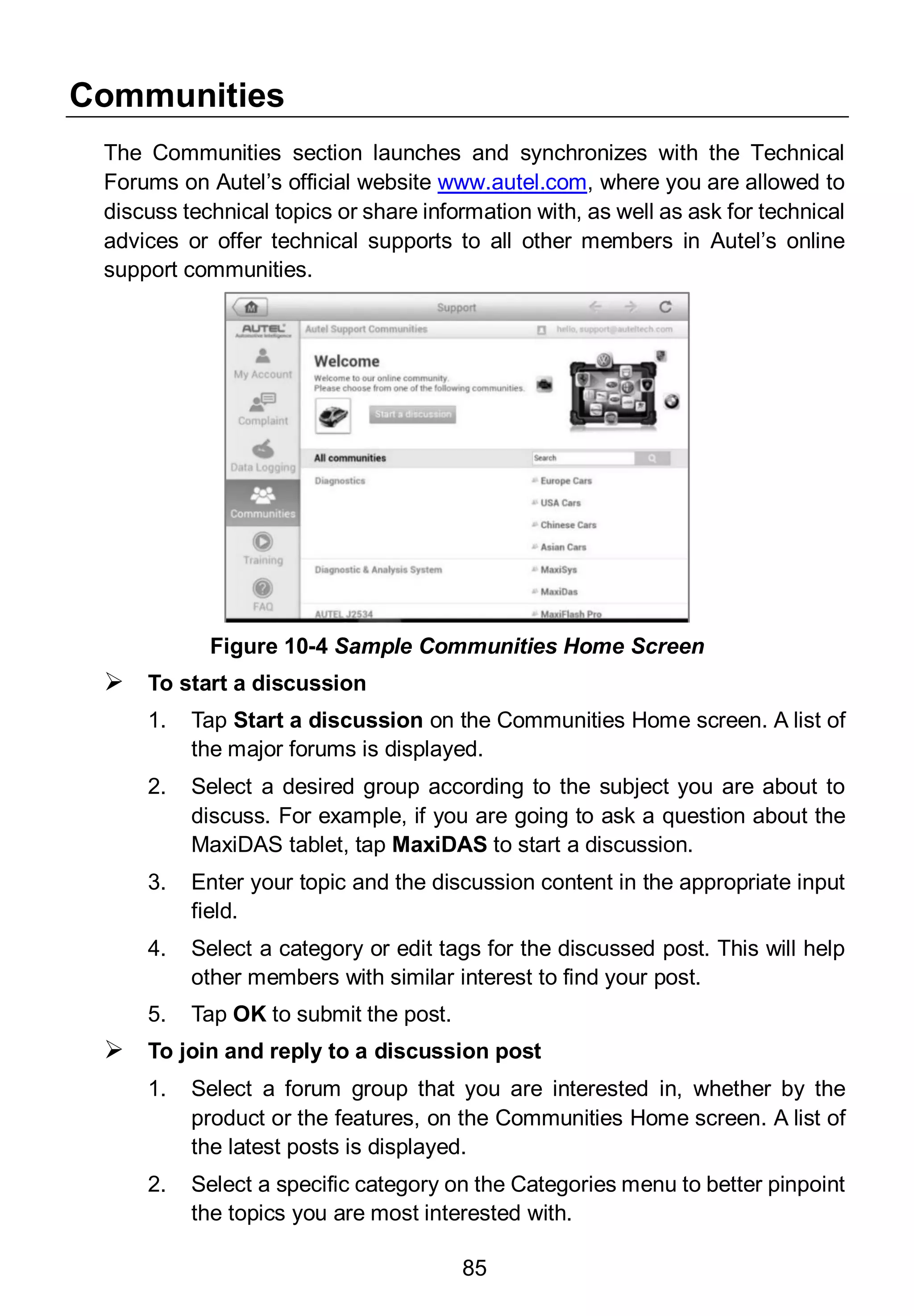 85
Communities
The Communities section launches and synchronizes with the Technical
Forums on Autel’s official website www.autel.com, where you are allowed to
discuss technical topics or share information with, as well as ask for technical
advices or offer technical supports to all other members in Autel’s online
support communities.
 To start a discussion
1. Tap Start a discussion on the Communities Home screen. A list of
the major forums is displayed.
2. Select a desired group according to the subject you are about to
discuss. For example, if you are going to ask a question about the
MaxiDAS tablet, tap MaxiDAS to start a discussion.
3. Enter your topic and the discussion content in the appropriate input
field.
4. Select a category or edit tags for the discussed post. This will help
other members with similar interest to find your post.
5. Tap OK to submit the post.
 To join and reply to a discussion post
1. Select a forum group that you are interested in, whether by the
product or the features, on the Communities Home screen. A list of
the latest posts is displayed.
2. Select a specific category on the Categories menu to better pinpoint
the topics you are most interested with.
Figure 10-4 Sample Communities Home Screen
 