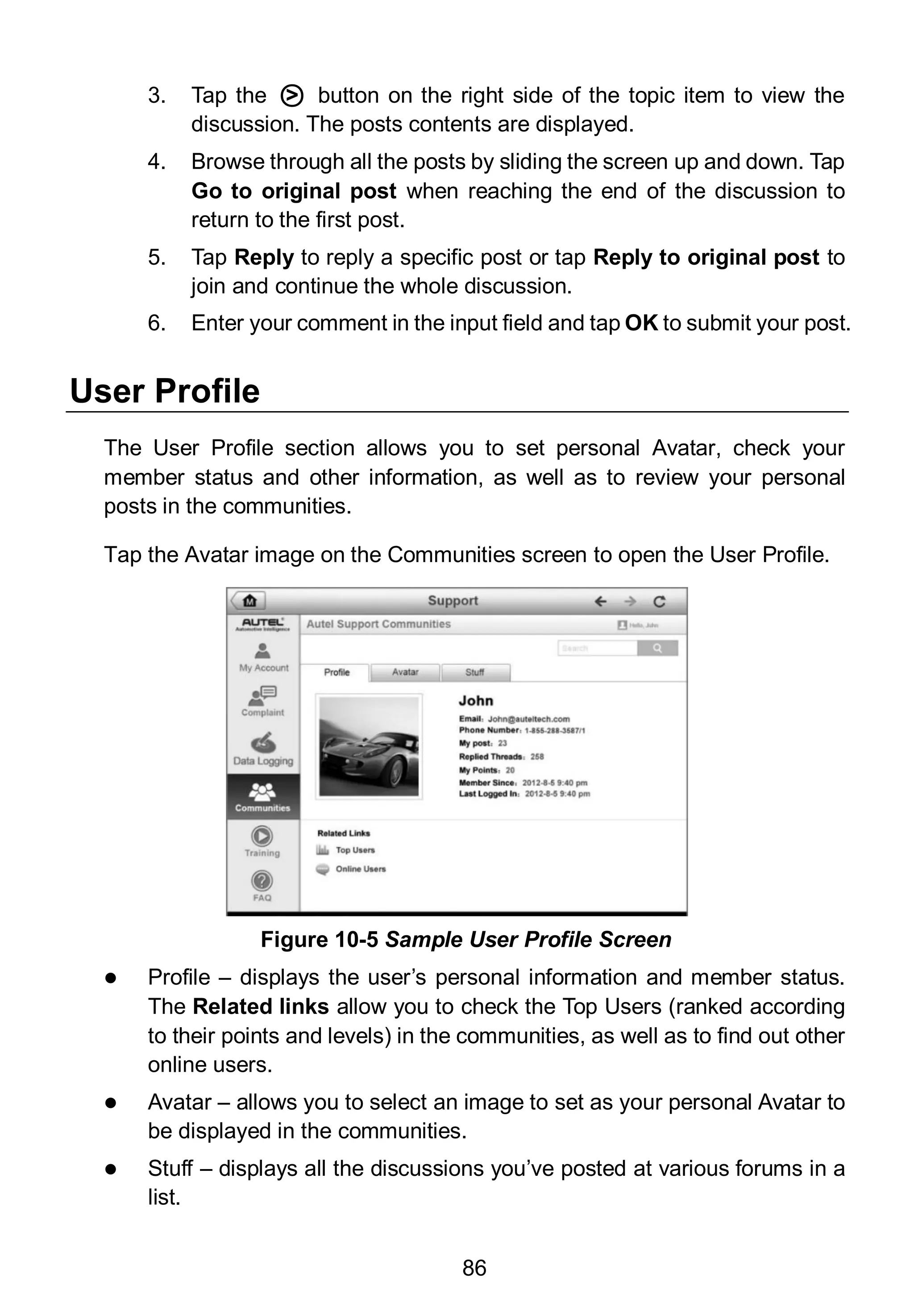 86
3. Tap the ○> button on the right side of the topic item to view the
discussion. The posts contents are displayed.
4. Browse through all the posts by sliding the screen up and down. Tap
Go to original post when reaching the end of the discussion to
return to the first post.
5. Tap Reply to reply a specific post or tap Reply to original post to
join and continue the whole discussion.
6. Enter your comment in the input field and tap OK to submit your post.
User Profile
The User Profile section allows you to set personal Avatar, check your
member status and other information, as well as to review your personal
posts in the communities.
Tap the Avatar image on the Communities screen to open the User Profile.
 Profile – displays the user’s personal information and member status.
The Related links allow you to check the Top Users (ranked according
to their points and levels) in the communities, as well as to find out other
online users.
 Avatar – allows you to select an image to set as your personal Avatar to
be displayed in the communities.
 Stuff – displays all the discussions you’ve posted at various forums in a
list.
Figure 10-5 Sample User Profile Screen
 