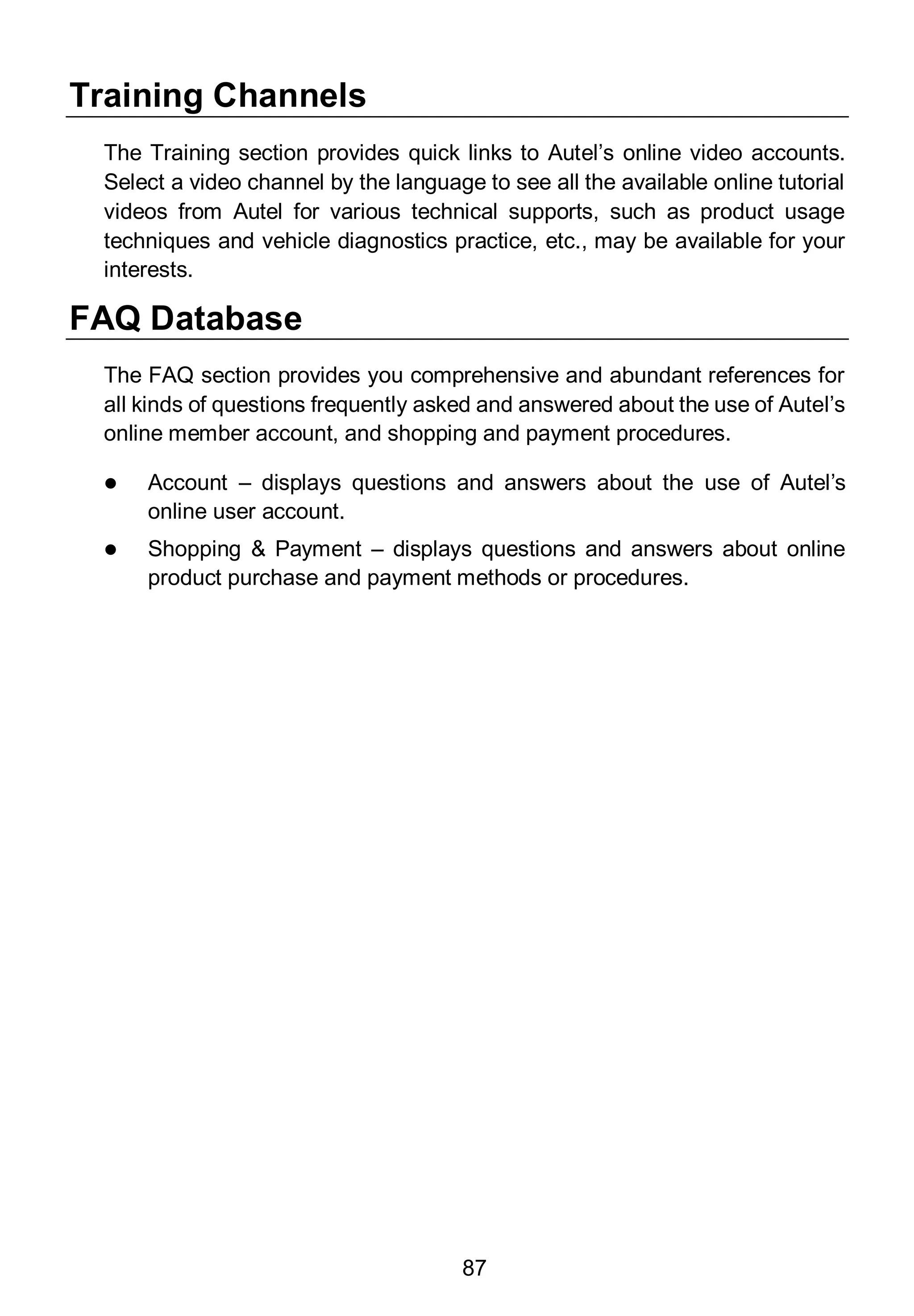 87
Training Channels
The Training section provides quick links to Autel’s online video accounts.
Select a video channel by the language to see all the available online tutorial
videos from Autel for various technical supports, such as product usage
techniques and vehicle diagnostics practice, etc., may be available for your
interests.
FAQ Database
The FAQ section provides you comprehensive and abundant references for
all kinds of questions frequently asked and answered about the use of Autel’s
online member account, and shopping and payment procedures.
 Account – displays questions and answers about the use of Autel’s
online user account.
 Shopping & Payment – displays questions and answers about online
product purchase and payment methods or procedures.
 