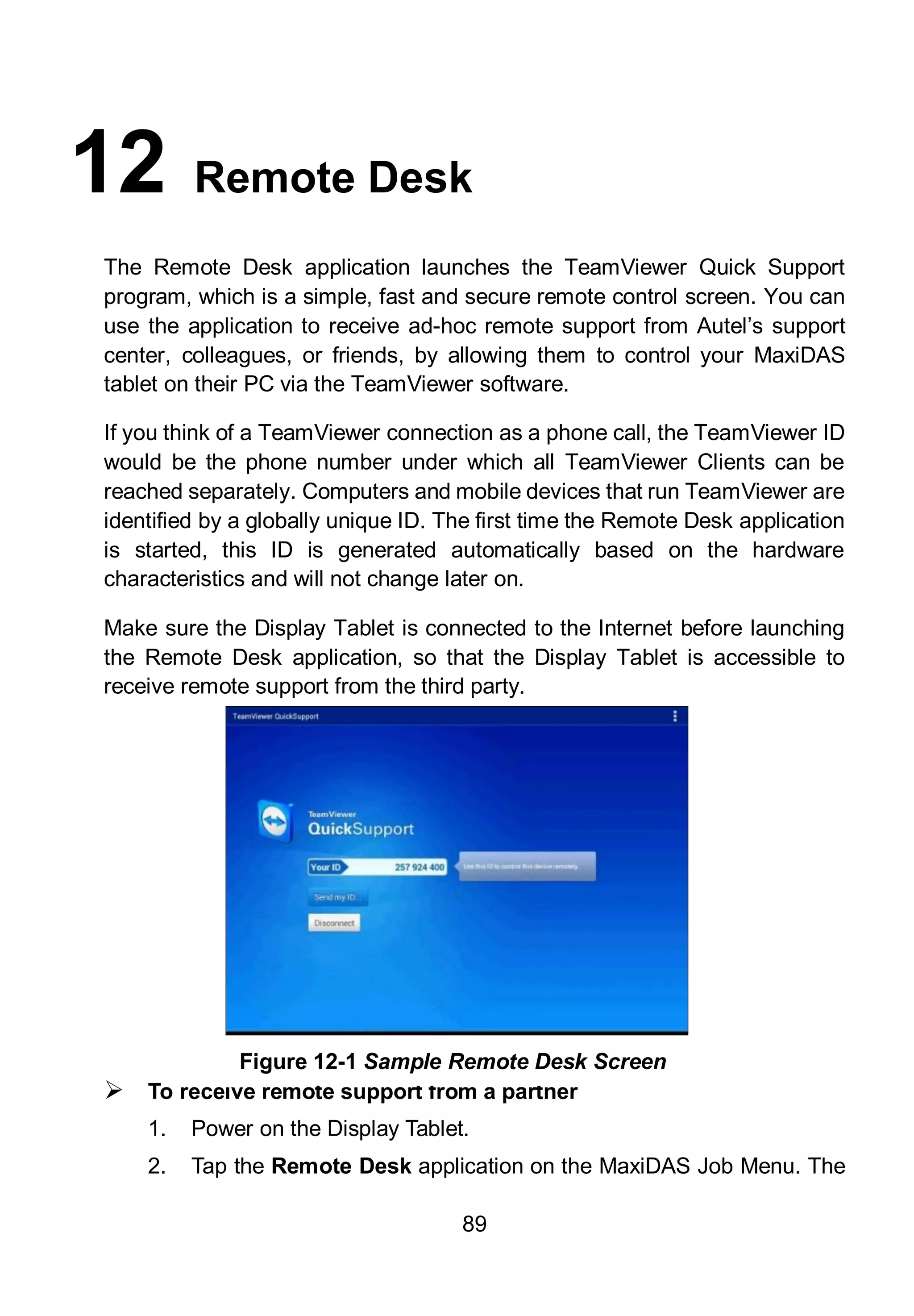 89
12 Remote Desk
The Remote Desk application launches the TeamViewer Quick Support
program, which is a simple, fast and secure remote control screen. You can
use the application to receive ad-hoc remote support from Autel’s support
center, colleagues, or friends, by allowing them to control your MaxiDAS
tablet on their PC via the TeamViewer software.
If you think of a TeamViewer connection as a phone call, the TeamViewer ID
would be the phone number under which all TeamViewer Clients can be
reached separately. Computers and mobile devices that run TeamViewer are
identified by a globally unique ID. The first time the Remote Desk application
is started, this ID is generated automatically based on the hardware
characteristics and will not change later on.
Make sure the Display Tablet is connected to the Internet before launching
the Remote Desk application, so that the Display Tablet is accessible to
receive remote support from the third party.
 To receive remote support from a partner
1. Power on the Display Tablet.
2. Tap the Remote Desk application on the MaxiDAS Job Menu. The
Figure 12-1 Sample Remote Desk Screen
 