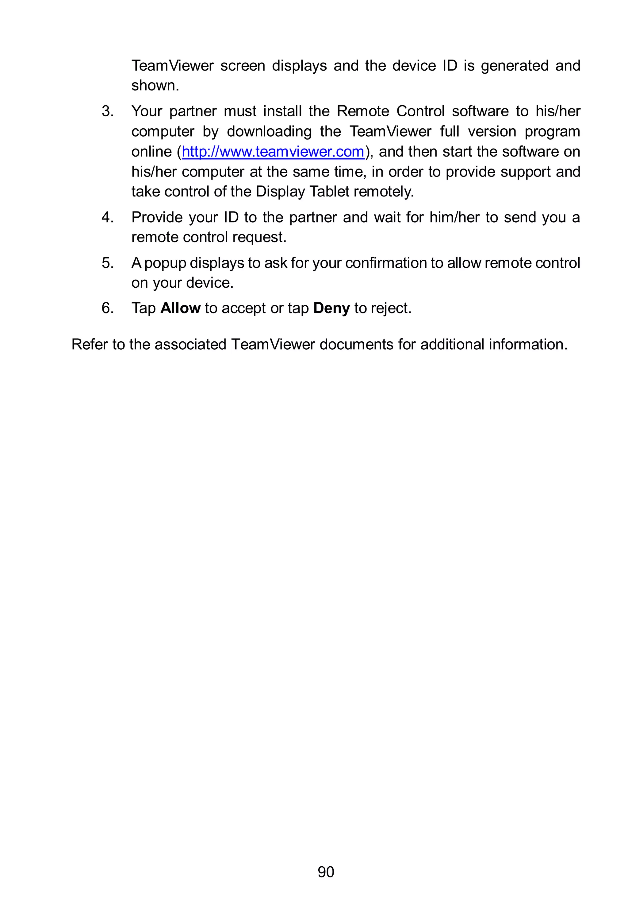 90
TeamViewer screen displays and the device ID is generated and
shown.
3. Your partner must install the Remote Control software to his/her
computer by downloading the TeamViewer full version program
online (http://www.teamviewer.com), and then start the software on
his/her computer at the same time, in order to provide support and
take control of the Display Tablet remotely.
4. Provide your ID to the partner and wait for him/her to send you a
remote control request.
5. A popup displays to ask for your confirmation to allow remote control
on your device.
6. Tap Allow to accept or tap Deny to reject.
Refer to the associated TeamViewer documents for additional information.
 