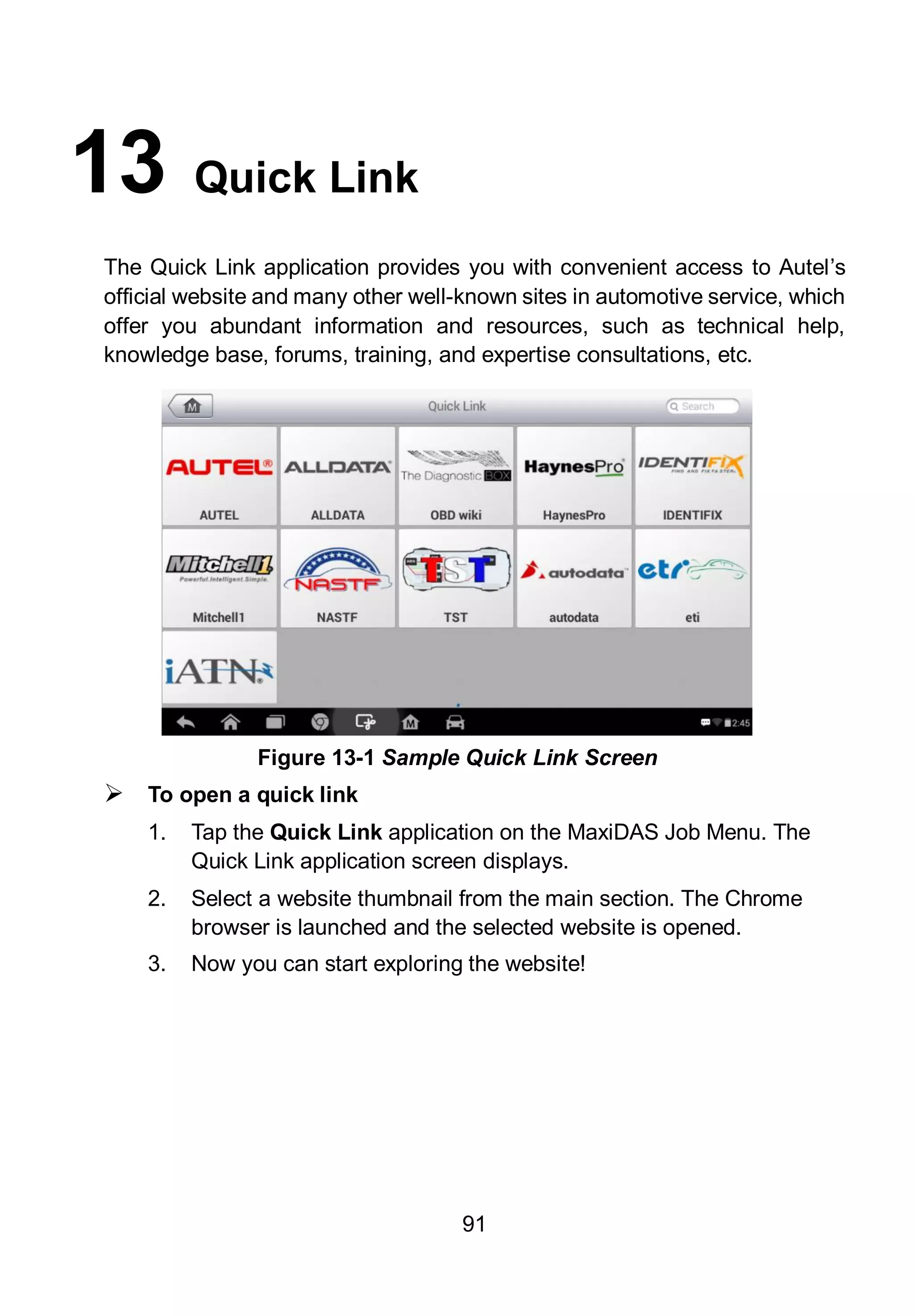 91
13 Quick Link
The Quick Link application provides you with convenient access to Autel’s
official website and many other well-known sites in automotive service, which
offer you abundant information and resources, such as technical help,
knowledge base, forums, training, and expertise consultations, etc.
 To open a quick link
1. Tap the Quick Link application on the MaxiDAS Job Menu. The
Quick Link application screen displays.
2. Select a website thumbnail from the main section. The Chrome
browser is launched and the selected website is opened.
3. Now you can start exploring the website!
Figure 13-1 Sample Quick Link Screen
 