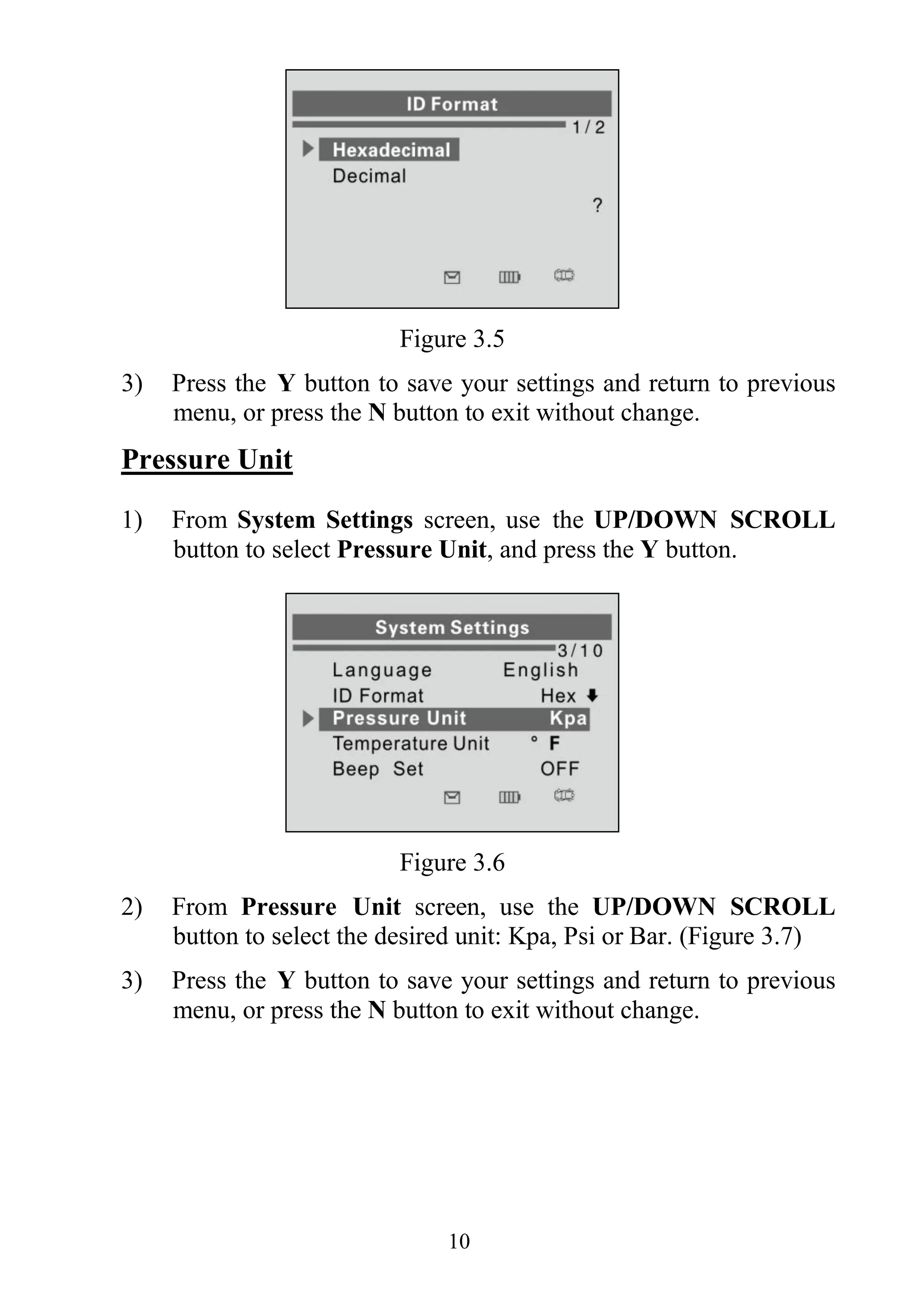 10
Figure 3.5
3) Press the Y button to save your settings and return to previous
menu, or press the N button to exit without change.
Pressure Unit
1) From System Settings screen, use the UP/DOWN SCROLL
button to select Pressure Unit, and press the Y button.
Figure 3.6
2) From Pressure Unit screen, use the UP/DOWN SCROLL
button to select the desired unit: Kpa, Psi or Bar. (Figure 3.7)
3) Press the Y button to save your settings and return to previous
menu, or press the N button to exit without change.
 