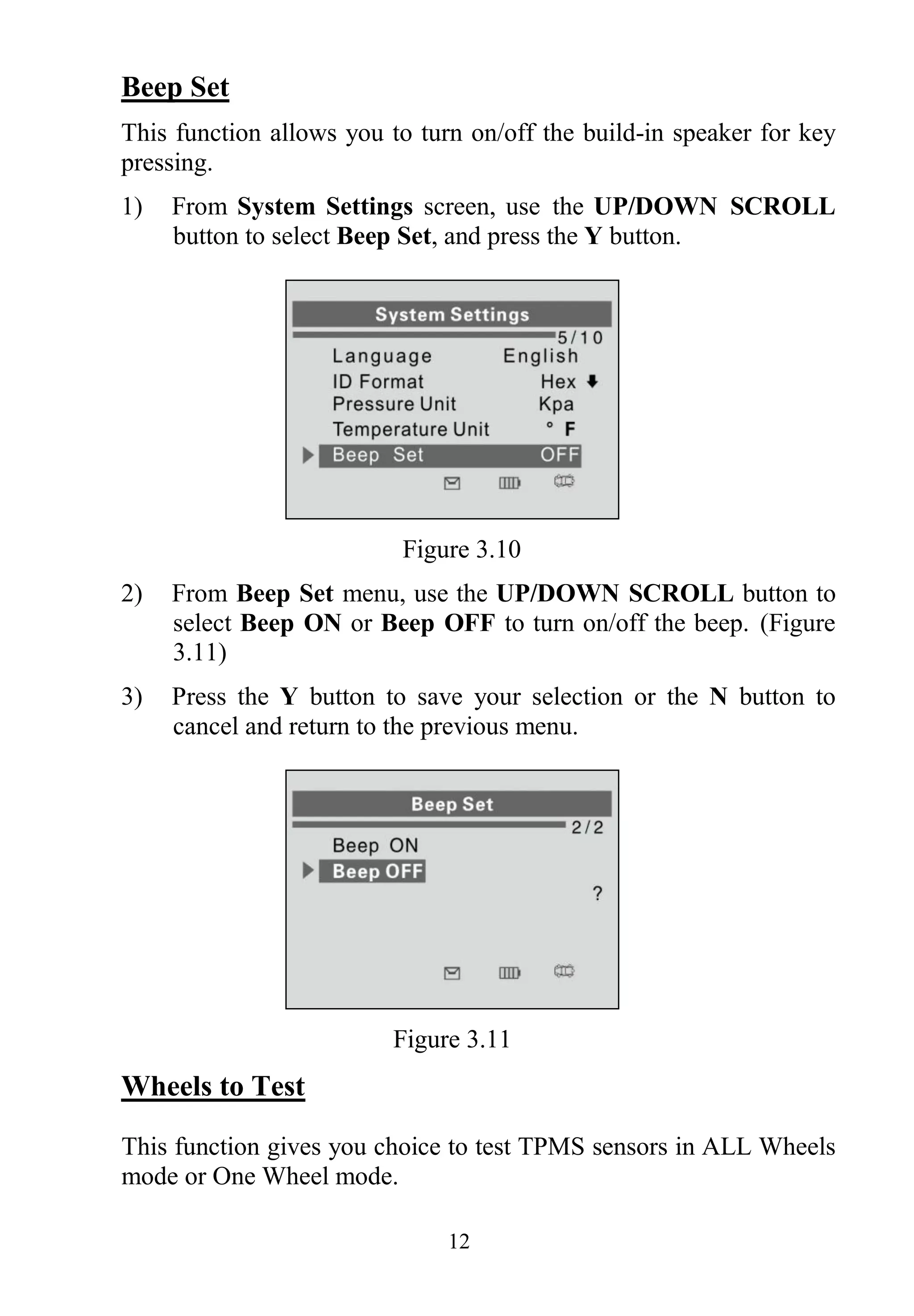 12
Beep Set
This function allows you to turn on/off the build-in speaker for key
pressing.
1) From System Settings screen, use the UP/DOWN SCROLL
button to select Beep Set, and press the Y button.
Figure 3.10
2) From Beep Set menu, use the UP/DOWN SCROLL button to
select Beep ON or Beep OFF to turn on/off the beep. (Figure
3.11)
3) Press the Y button to save your selection or the N button to
cancel and return to the previous menu.
Figure 3.11
Wheels to Test
This function gives you choice to test TPMS sensors in ALL Wheels
mode or One Wheel mode.
 
