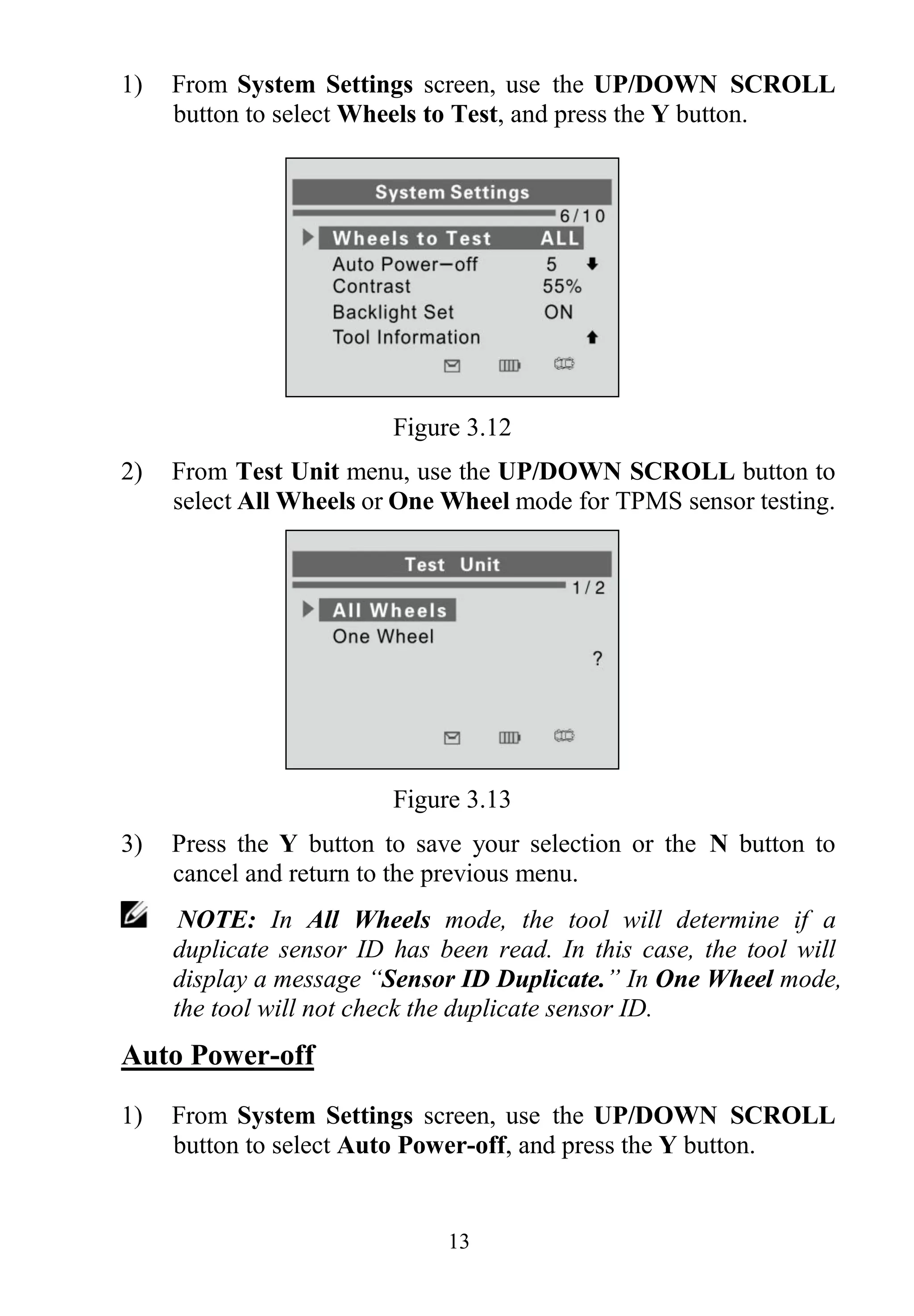 13
1) From System Settings screen, use the UP/DOWN SCROLL
button to select Wheels to Test, and press the Y button.
Figure 3.12
2) From Test Unit menu, use the UP/DOWN SCROLL button to
select All Wheels or One Wheel mode for TPMS sensor testing.
Figure 3.13
3) Press the Y button to save your selection or the N button to
cancel and return to the previous menu.
NOTE: In All Wheels mode, the tool will determine if a
duplicate sensor ID has been read. In this case, the tool will
display a message “Sensor ID Duplicate.” In One Wheel mode,
the tool will not check the duplicate sensor ID.
Auto Power-off
1) From System Settings screen, use the UP/DOWN SCROLL
button to select Auto Power-off, and press the Y button.
 
