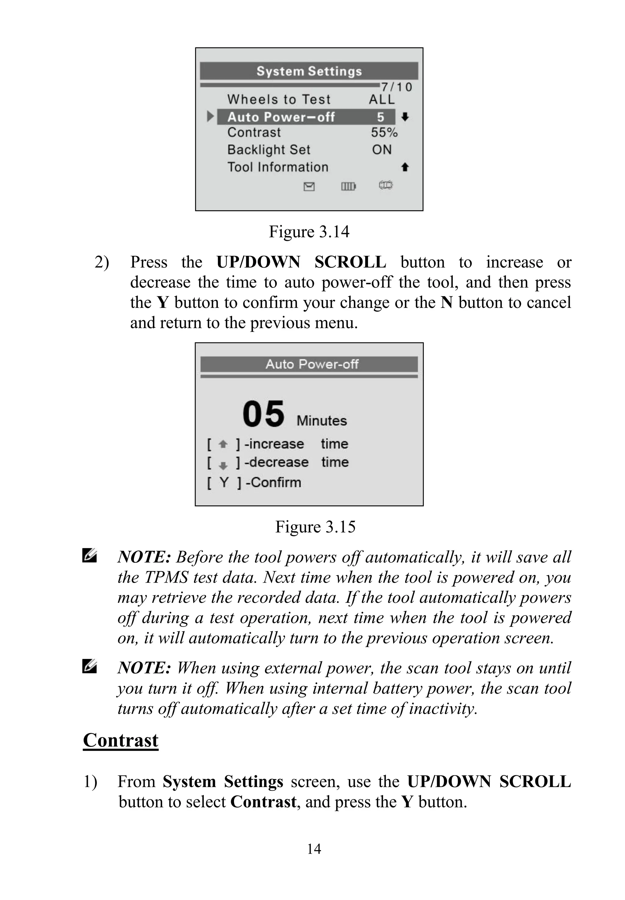 14
Figure 3.14
2) Press the UP/DOWN SCROLL button to increase or
decrease the time to auto power-off the tool, and then press
the Y button to confirm your change or the N button to cancel
and return to the previous menu.
Figure 3.15
NOTE: Before the tool powers off automatically, it will save all
the TPMS test data. Next time when the tool is powered on, you
may retrieve the recorded data. If the tool automatically powers
off during a test operation, next time when the tool is powered
on, it will automatically turn to the previous operation screen.
NOTE: When using external power, the scan tool stays on until
you turn it off. When using internal battery power, the scan tool
turns off automatically after a set time of inactivity.
Contrast
1) From System Settings screen, use the UP/DOWN SCROLL
button to select Contrast, and press the Y button.
 