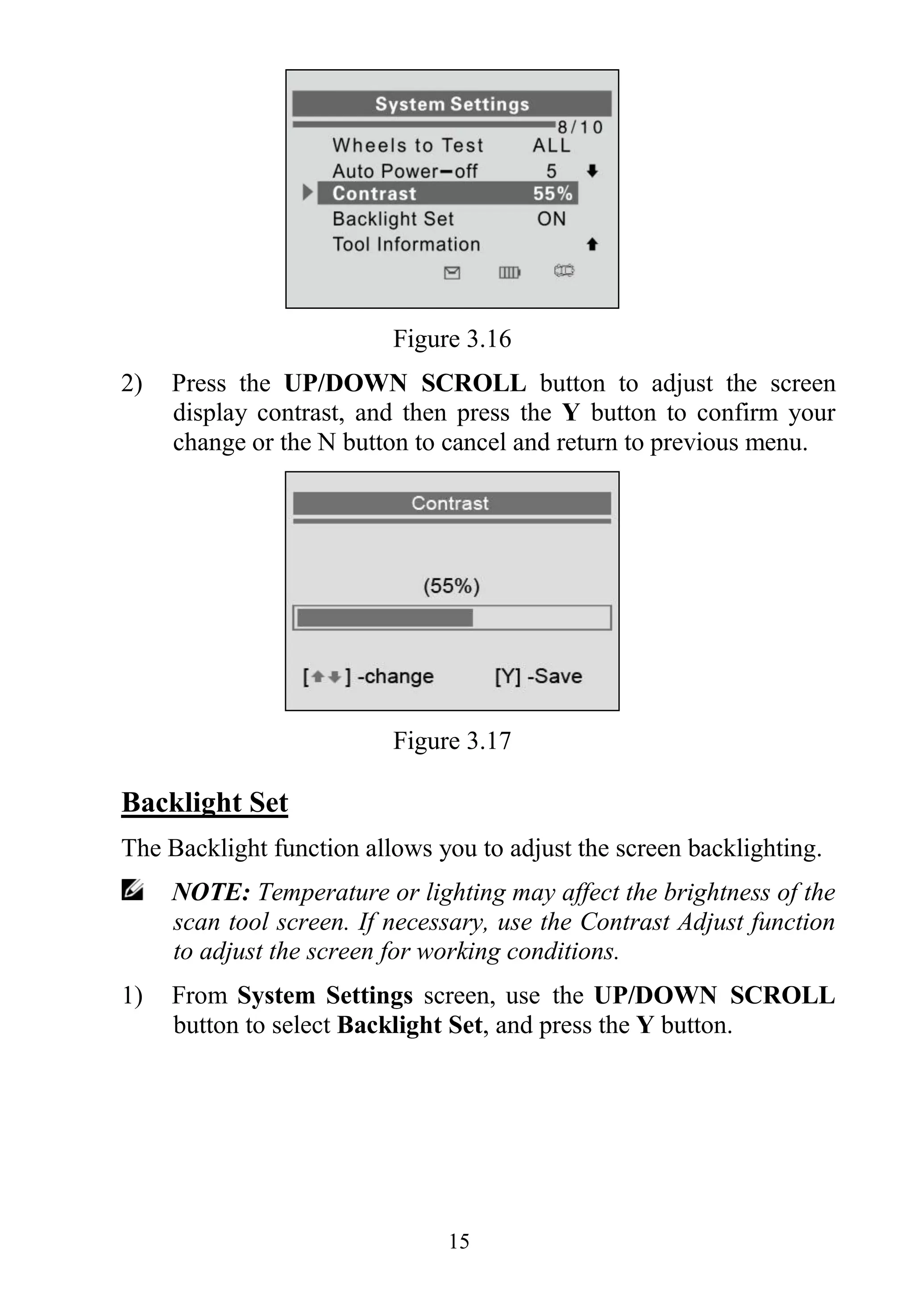 15
Figure 3.16
2) Press the UP/DOWN SCROLL button to adjust the screen
display contrast, and then press the Y button to confirm your
change or the N button to cancel and return to previous menu.
Figure 3.17
Backlight Set
The Backlight function allows you to adjust the screen backlighting.
NOTE: Temperature or lighting may affect the brightness of the
scan tool screen. If necessary, use the Contrast Adjust function
to adjust the screen for working conditions.
1) From System Settings screen, use the UP/DOWN SCROLL
button to select Backlight Set, and press the Y button.
 