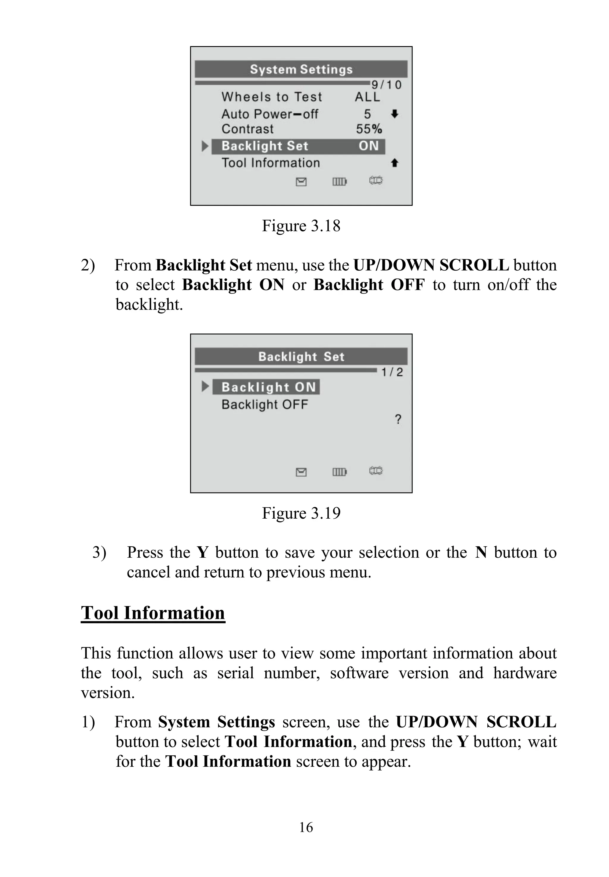 16
Figure 3.18
2) From Backlight Set menu, use the UP/DOWN SCROLL button
to select Backlight ON or Backlight OFF to turn on/off the
backlight.
Figure 3.19
3) Press the Y button to save your selection or the N button to
cancel and return to previous menu.
Tool Information
This function allows user to view some important information about
the tool, such as serial number, software version and hardware
version.
1) From System Settings screen, use the UP/DOWN SCROLL
button to select Tool Information, and press the Y button; wait
for the Tool Information screen to appear.
 