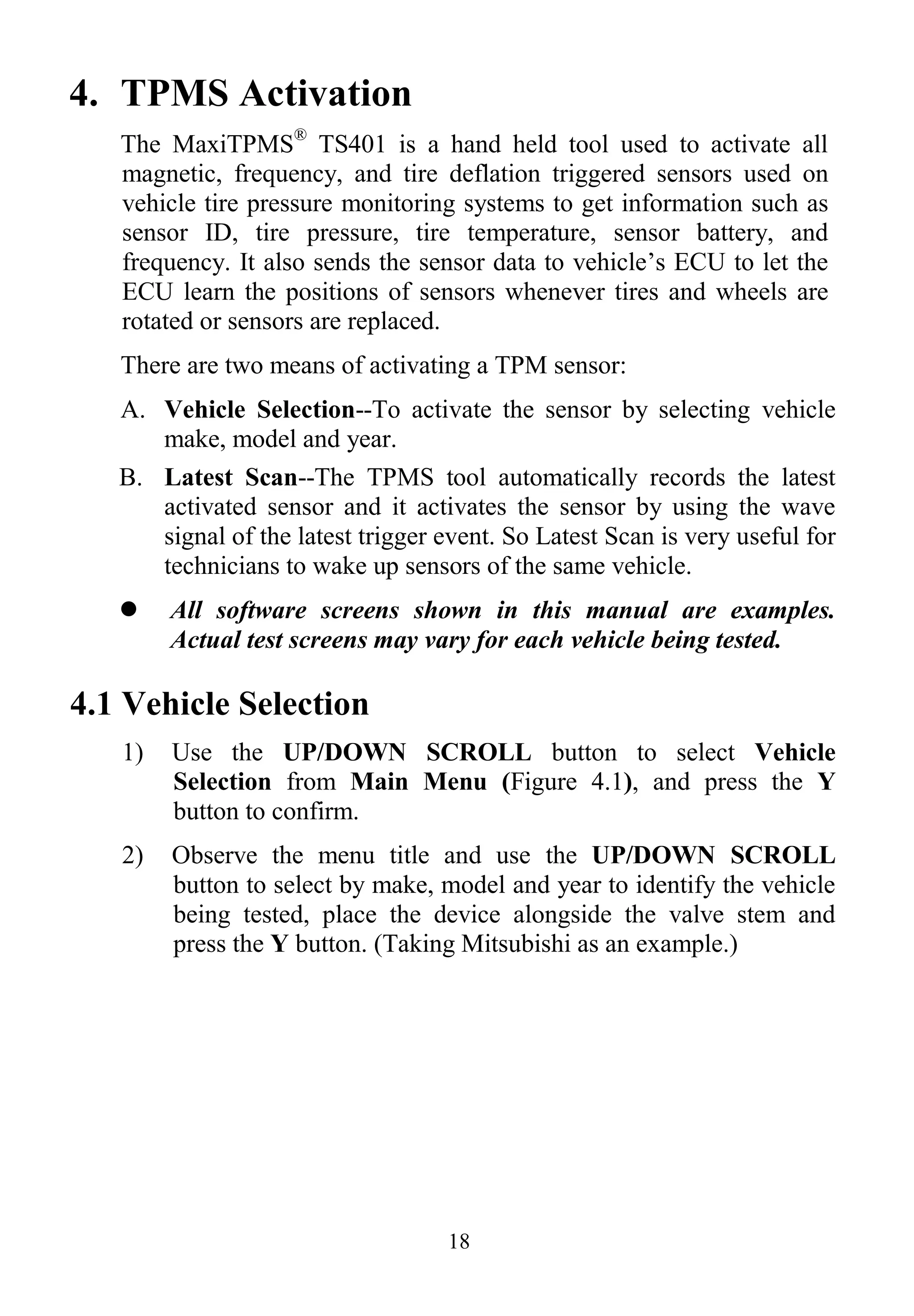 18
4. TPMS Activation
The MaxiTPMS®
TS401 is a hand held tool used to activate all
magnetic, frequency, and tire deflation triggered sensors used on
vehicle tire pressure monitoring systems to get information such as
sensor ID, tire pressure, tire temperature, sensor battery, and
frequency. It also sends the sensor data to vehicle’s ECU to let the
ECU learn the positions of sensors whenever tires and wheels are
rotated or sensors are replaced.
There are two means of activating a TPM sensor:
A. Vehicle Selection--To activate the sensor by selecting vehicle
make, model and year.
B. Latest Scan--The TPMS tool automatically records the latest
activated sensor and it activates the sensor by using the wave
signal of the latest trigger event. So Latest Scan is very useful for
technicians to wake up sensors of the same vehicle.
 All software screens shown in this manual are examples.
Actual test screens may vary for each vehicle being tested.
4.1 Vehicle Selection
1) Use the UP/DOWN SCROLL button to select Vehicle
Selection from Main Menu (Figure 4.1), and press the Y
button to confirm.
2) Observe the menu title and use the UP/DOWN SCROLL
button to select by make, model and year to identify the vehicle
being tested, place the device alongside the valve stem and
press the Y button. (Taking Mitsubishi as an example.)
 