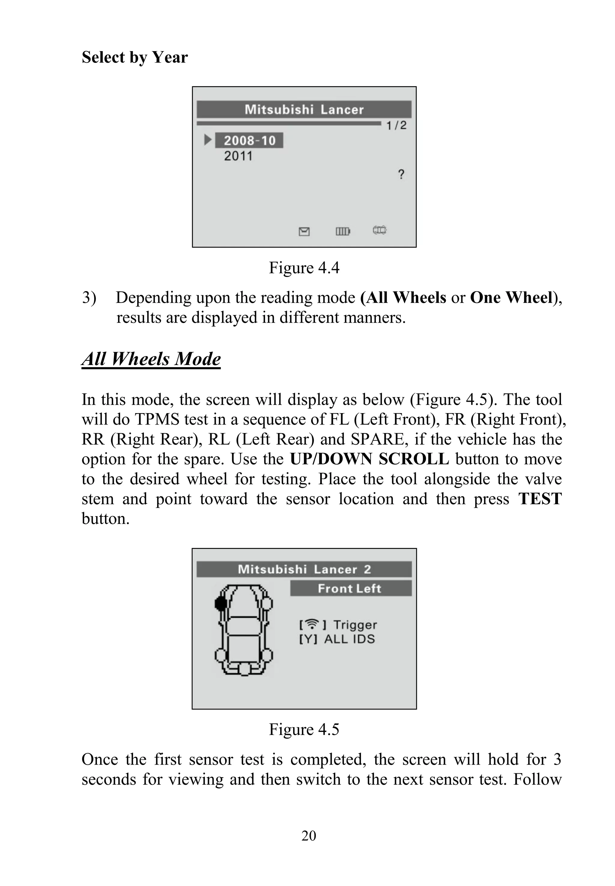 20
Select by Year
Figure 4.4
3) Depending upon the reading mode (All Wheels or One Wheel),
results are displayed in different manners.
All Wheels Mode
In this mode, the screen will display as below (Figure 4.5). The tool
will do TPMS test in a sequence of FL (Left Front), FR (Right Front),
RR (Right Rear), RL (Left Rear) and SPARE, if the vehicle has the
option for the spare. Use the UP/DOWN SCROLL button to move
to the desired wheel for testing. Place the tool alongside the valve
stem and point toward the sensor location and then press TEST
button.
Figure 4.5
Once the first sensor test is completed, the screen will hold for 3
seconds for viewing and then switch to the next sensor test. Follow
 