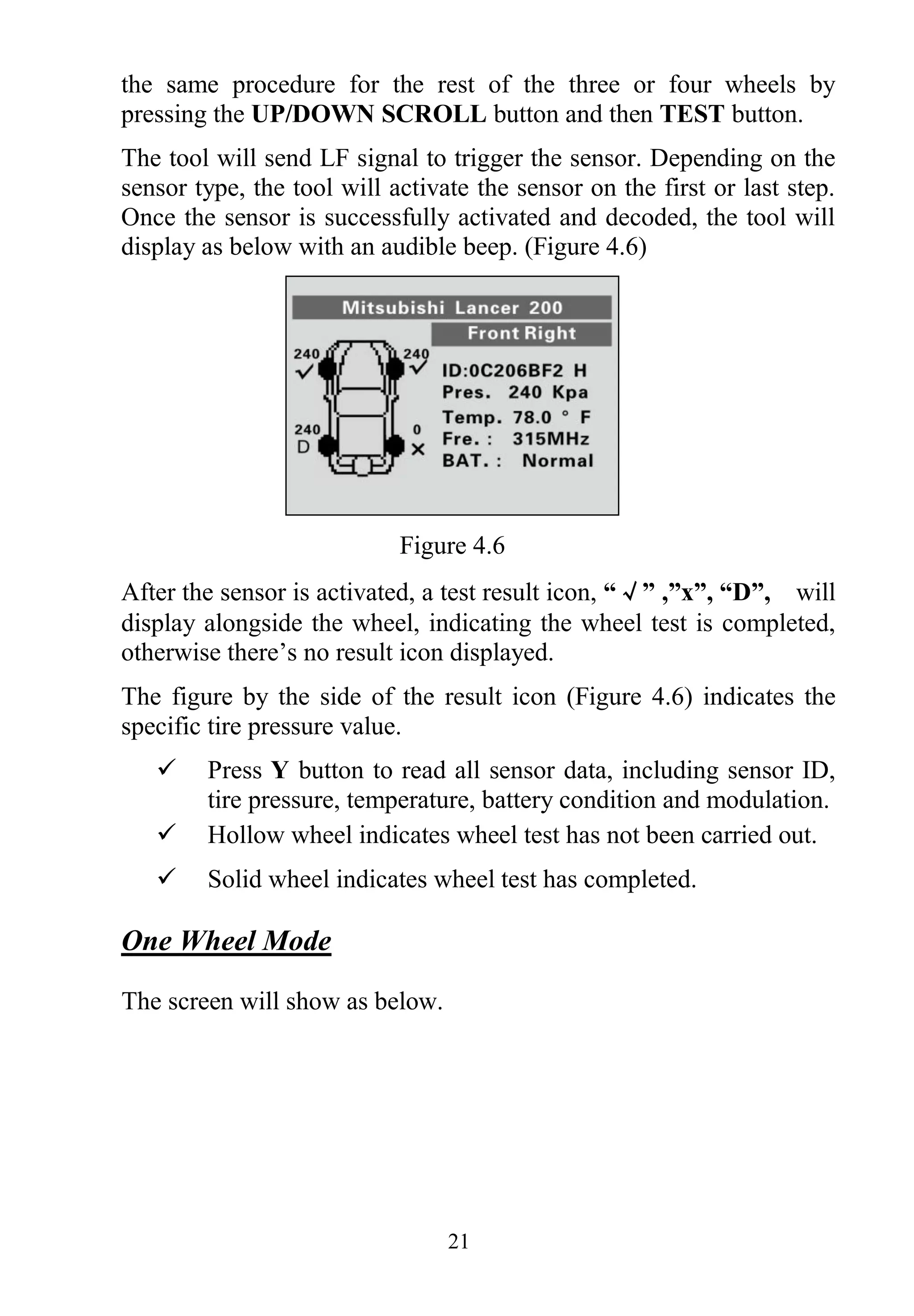 21
the same procedure for the rest of the three or four wheels by
pressing the UP/DOWN SCROLL button and then TEST button.
The tool will send LF signal to trigger the sensor. Depending on the
sensor type, the tool will activate the sensor on the first or last step.
Once the sensor is successfully activated and decoded, the tool will
display as below with an audible beep. (Figure 4.6)
Figure 4.6
After the sensor is activated, a test result icon, “√” ,”x”, “D”, will
display alongside the wheel, indicating the wheel test is completed,
otherwise there’s no result icon displayed.
The figure by the side of the result icon (Figure 4.6) indicates the
specific tire pressure value.
 Press Y button to read all sensor data, including sensor ID,
tire pressure, temperature, battery condition and modulation.
 Hollow wheel indicates wheel test has not been carried out.
 Solid wheel indicates wheel test has completed.
One Wheel Mode
The screen will show as below.
 
