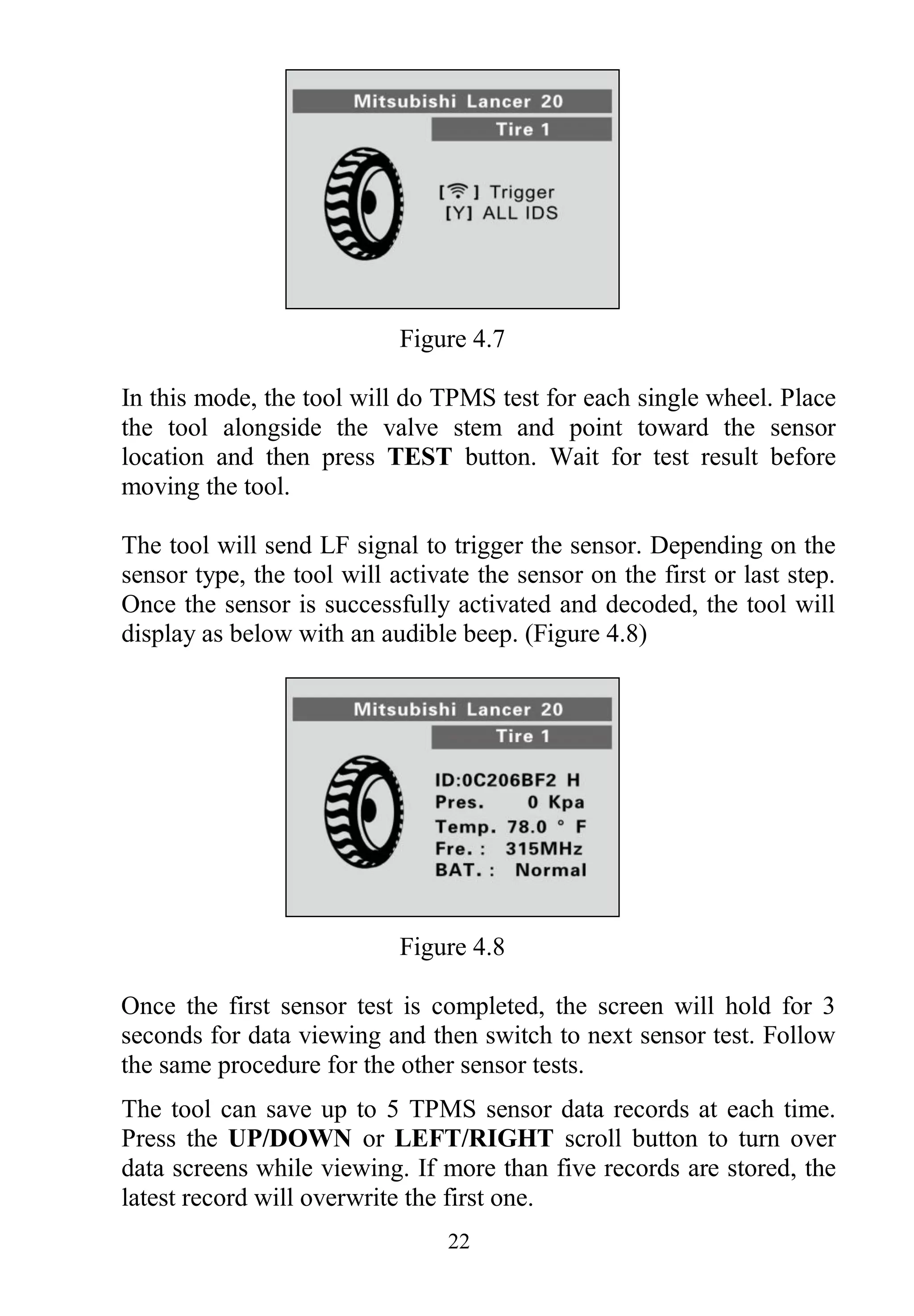 22
Figure 4.7
In this mode, the tool will do TPMS test for each single wheel. Place
the tool alongside the valve stem and point toward the sensor
location and then press TEST button. Wait for test result before
moving the tool.
The tool will send LF signal to trigger the sensor. Depending on the
sensor type, the tool will activate the sensor on the first or last step.
Once the sensor is successfully activated and decoded, the tool will
display as below with an audible beep. (Figure 4.8)
Figure 4.8
Once the first sensor test is completed, the screen will hold for 3
seconds for data viewing and then switch to next sensor test. Follow
the same procedure for the other sensor tests.
The tool can save up to 5 TPMS sensor data records at each time.
Press the UP/DOWN or LEFT/RIGHT scroll button to turn over
data screens while viewing. If more than five records are stored, the
latest record will overwrite the first one.
 