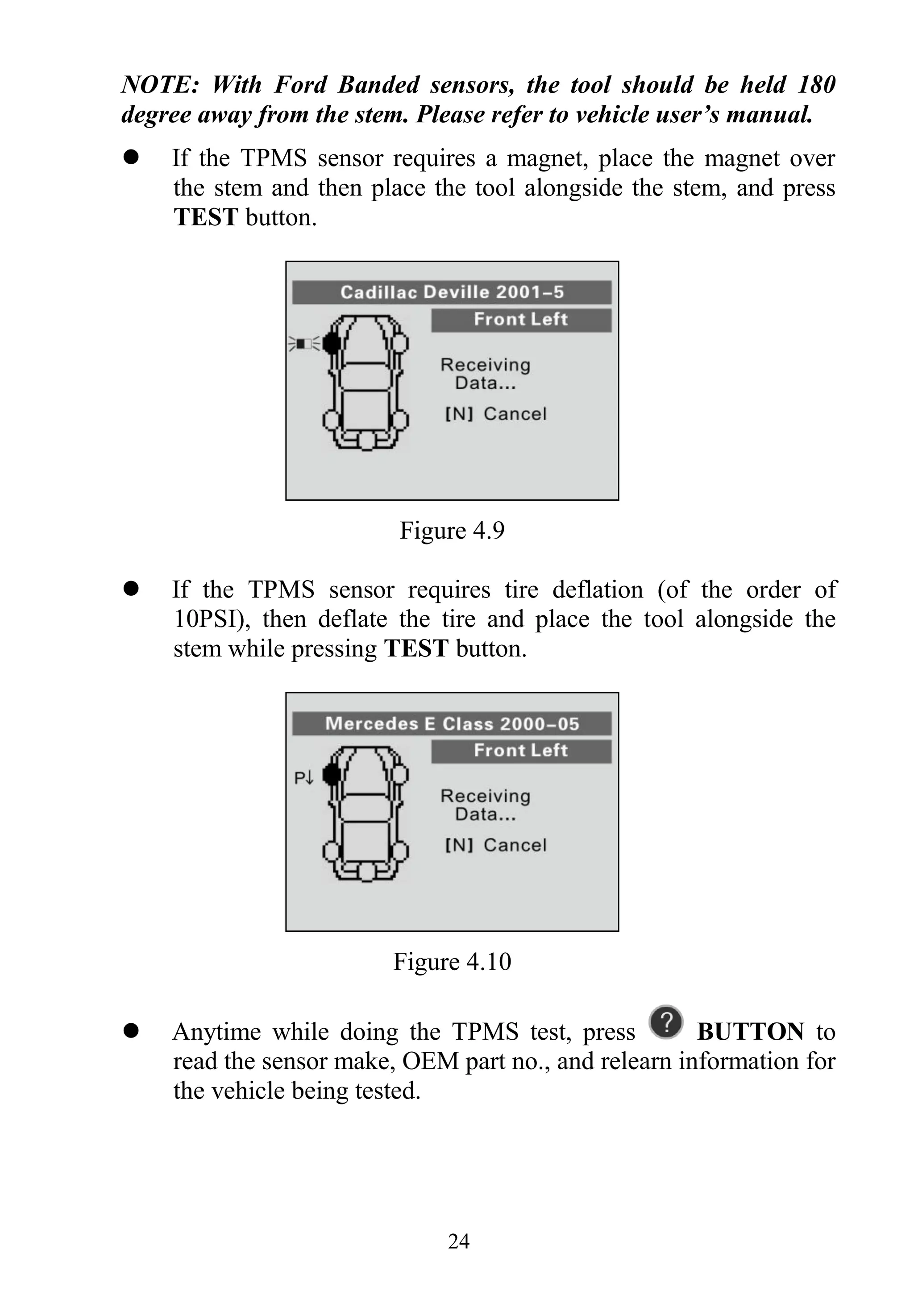 24
NOTE: With Ford Banded sensors, the tool should be held 180
degree away from the stem. Please refer to vehicle user’s manual.
 If the TPMS sensor requires a magnet, place the magnet over
the stem and then place the tool alongside the stem, and press
TEST button.
Figure 4.9
 If the TPMS sensor requires tire deflation (of the order of
10PSI), then deflate the tire and place the tool alongside the
stem while pressing TEST button.
Figure 4.10
 Anytime while doing the TPMS test, press BUTTON to
read the sensor make, OEM part no., and relearn information for
the vehicle being tested.
 