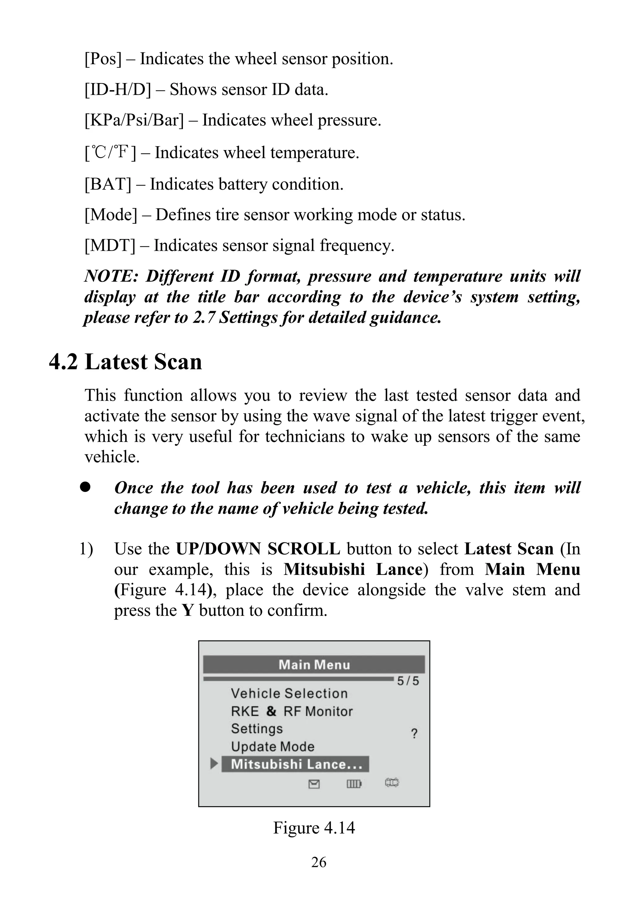 26
[Pos] – Indicates the wheel sensor position.
[ID-H/D] – Shows sensor ID data.
[KPa/Psi/Bar] – Indicates wheel pressure.
[℃/℉] – Indicates wheel temperature.
[BAT] – Indicates battery condition.
[Mode] – Defines tire sensor working mode or status.
[MDT] – Indicates sensor signal frequency.
NOTE: Different ID format, pressure and temperature units will
display at the title bar according to the device’s system setting,
please refer to 2.7 Settings for detailed guidance.
4.2 Latest Scan
This function allows you to review the last tested sensor data and
activate the sensor by using the wave signal of the latest trigger event,
which is very useful for technicians to wake up sensors of the same
vehicle.
 Once the tool has been used to test a vehicle, this item will
change to the name of vehicle being tested.
1) Use the UP/DOWN SCROLL button to select Latest Scan (In
our example, this is Mitsubishi Lance) from Main Menu
(Figure 4.14), place the device alongside the valve stem and
press the Y button to confirm.
Figure 4.14
 