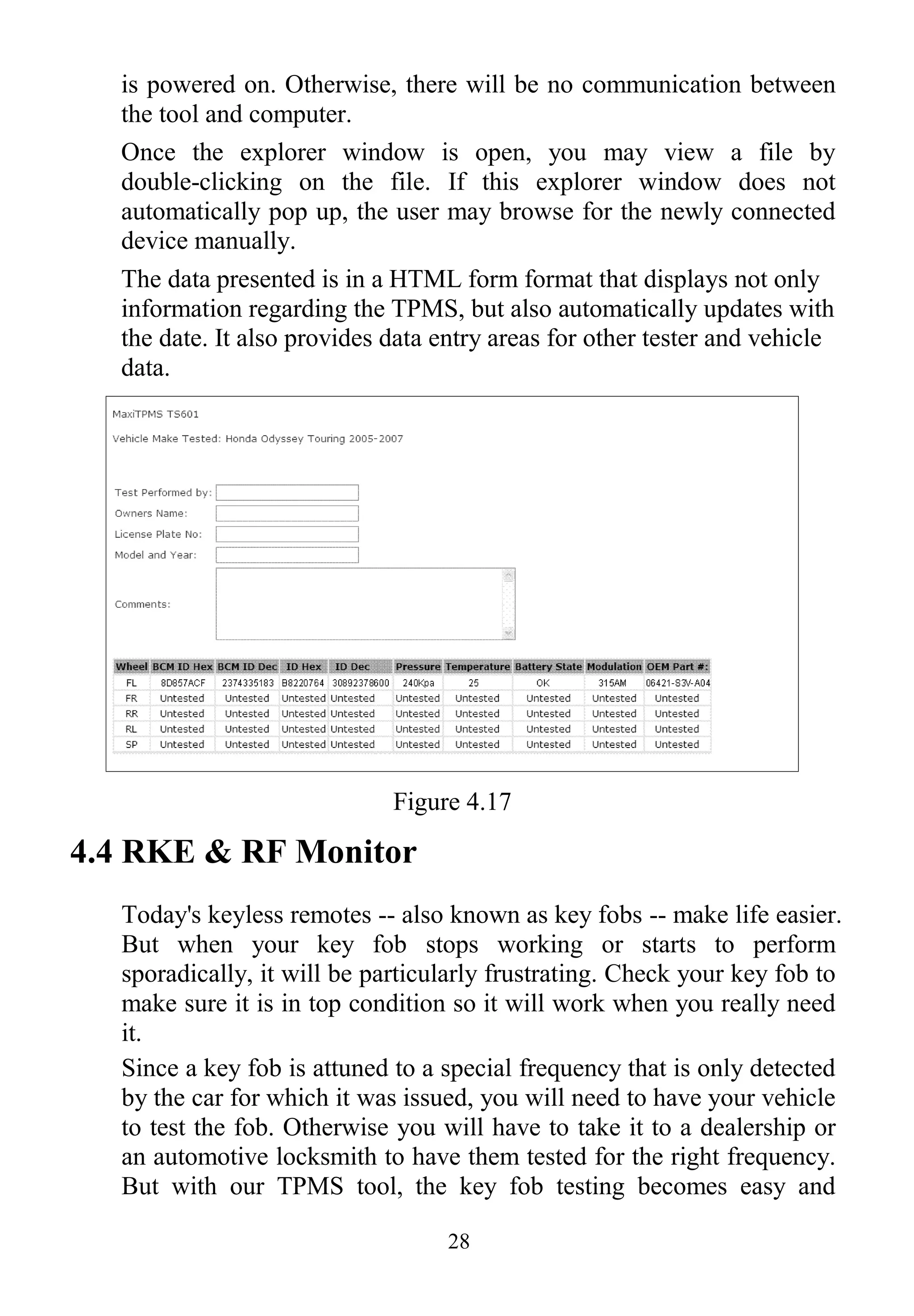 28
is powered on. Otherwise, there will be no communication between
the tool and computer.
Once the explorer window is open, you may view a file by
double-clicking on the file. If this explorer window does not
automatically pop up, the user may browse for the newly connected
device manually.
The data presented is in a HTML form format that displays not only
information regarding the TPMS, but also automatically updates with
the date. It also provides data entry areas for other tester and vehicle
data.
Figure 4.17
4.4 RKE & RF Monitor
Today's keyless remotes -- also known as key fobs -- make life easier.
But when your key fob stops working or starts to perform
sporadically, it will be particularly frustrating. Check your key fob to
make sure it is in top condition so it will work when you really need
it.
Since a key fob is attuned to a special frequency that is only detected
by the car for which it was issued, you will need to have your vehicle
to test the fob. Otherwise you will have to take it to a dealership or
an automotive locksmith to have them tested for the right frequency.
But with our TPMS tool, the key fob testing becomes easy and
 