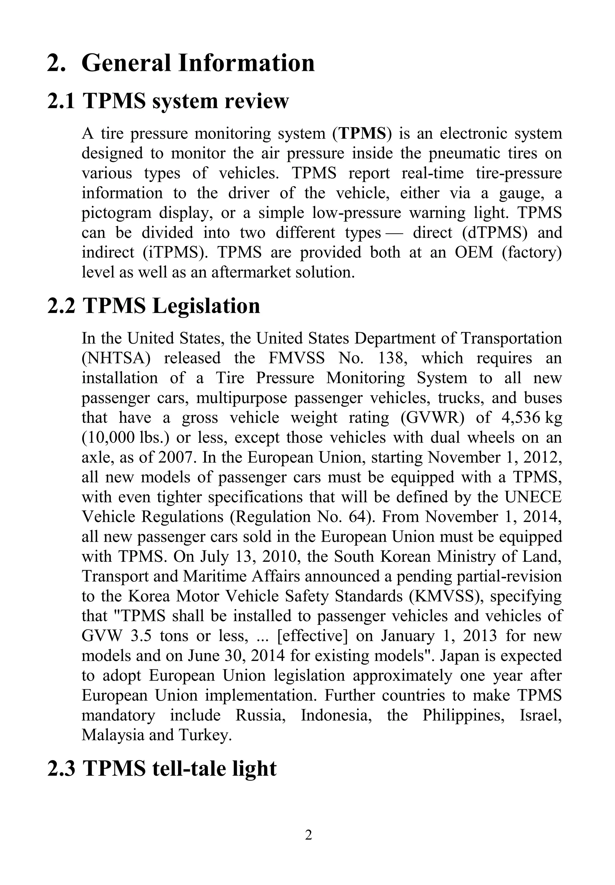 2
2. General Information
2.1 TPMS system review
A tire pressure monitoring system (TPMS) is an electronic system
designed to monitor the air pressure inside the pneumatic tires on
various types of vehicles. TPMS report real-time tire-pressure
information to the driver of the vehicle, either via a gauge, a
pictogram display, or a simple low-pressure warning light. TPMS
can be divided into two different types — direct (dTPMS) and
indirect (iTPMS). TPMS are provided both at an OEM (factory)
level as well as an aftermarket solution.
2.2 TPMS Legislation
In the United States, the United States Department of Transportation
(NHTSA) released the FMVSS No. 138, which requires an
installation of a Tire Pressure Monitoring System to all new
passenger cars, multipurpose passenger vehicles, trucks, and buses
that have a gross vehicle weight rating (GVWR) of 4,536 kg
(10,000 lbs.) or less, except those vehicles with dual wheels on an
axle, as of 2007. In the European Union, starting November 1, 2012,
all new models of passenger cars must be equipped with a TPMS,
with even tighter specifications that will be defined by the UNECE
Vehicle Regulations (Regulation No. 64). From November 1, 2014,
all new passenger cars sold in the European Union must be equipped
with TPMS. On July 13, 2010, the South Korean Ministry of Land,
Transport and Maritime Affairs announced a pending partial-revision
to the Korea Motor Vehicle Safety Standards (KMVSS), specifying
that "TPMS shall be installed to passenger vehicles and vehicles of
GVW 3.5 tons or less, ... [effective] on January 1, 2013 for new
models and on June 30, 2014 for existing models". Japan is expected
to adopt European Union legislation approximately one year after
European Union implementation. Further countries to make TPMS
mandatory include Russia, Indonesia, the Philippines, Israel,
Malaysia and Turkey.
2.3 TPMS tell-tale light
 