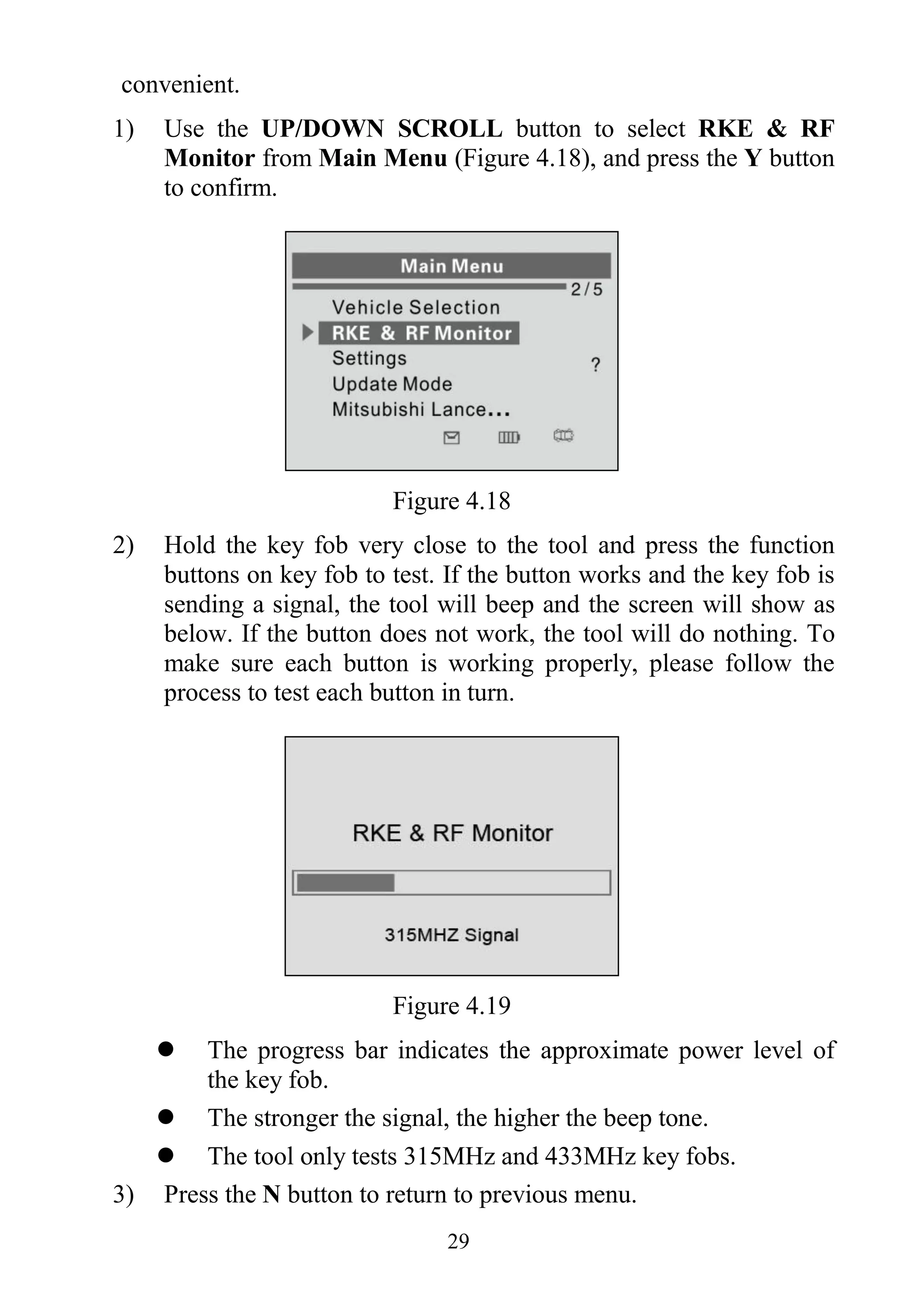 29
convenient.
1) Use the UP/DOWN SCROLL button to select RKE & RF
Monitor from Main Menu (Figure 4.18), and press the Y button
to confirm.
Figure 4.18
2) Hold the key fob very close to the tool and press the function
buttons on key fob to test. If the button works and the key fob is
sending a signal, the tool will beep and the screen will show as
below. If the button does not work, the tool will do nothing. To
make sure each button is working properly, please follow the
process to test each button in turn.
Figure 4.19
 The progress bar indicates the approximate power level of
the key fob.
 The stronger the signal, the higher the beep tone.
 The tool only tests 315MHz and 433MHz key fobs.
3) Press the N button to return to previous menu.
 