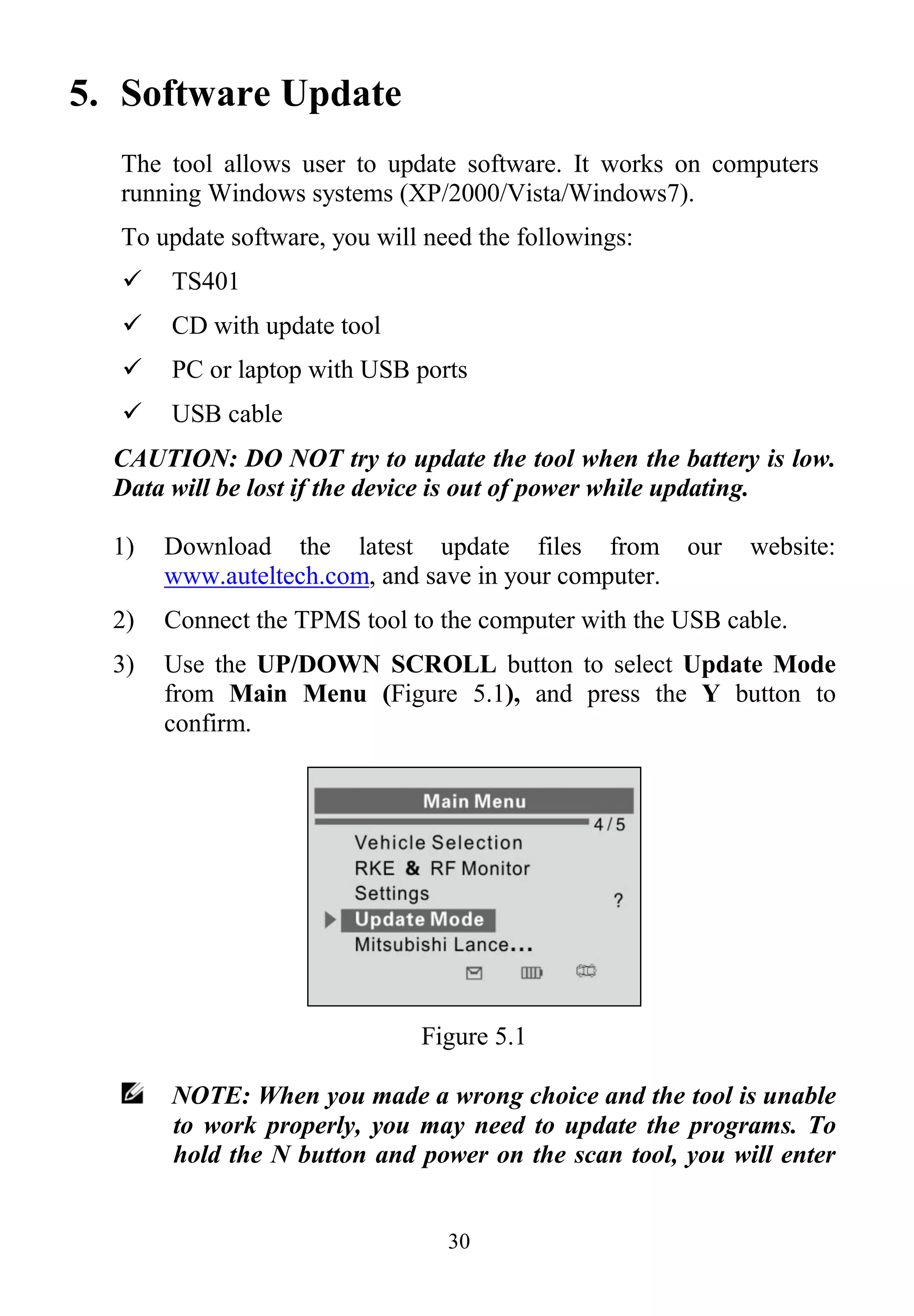 30
5. Software Update
The tool allows user to update software. It works on computers
running Windows systems (XP/2000/Vista/Windows7).
To update software, you will need the followings:
 TS401
 CD with update tool
 PC or laptop with USB ports
 USB cable
CAUTION: DO NOT try to update the tool when the battery is low.
Data will be lost if the device is out of power while updating.
1) Download the latest update files from our website:
www.auteltech.com, and save in your computer.
2) Connect the TPMS tool to the computer with the USB cable.
3) Use the UP/DOWN SCROLL button to select Update Mode
from Main Menu (Figure 5.1), and press the Y button to
confirm.
Figure 5.1
NOTE: When you made a wrong choice and the tool is unable
to work properly, you may need to update the programs. To
hold the N button and power on the scan tool, you will enter
 