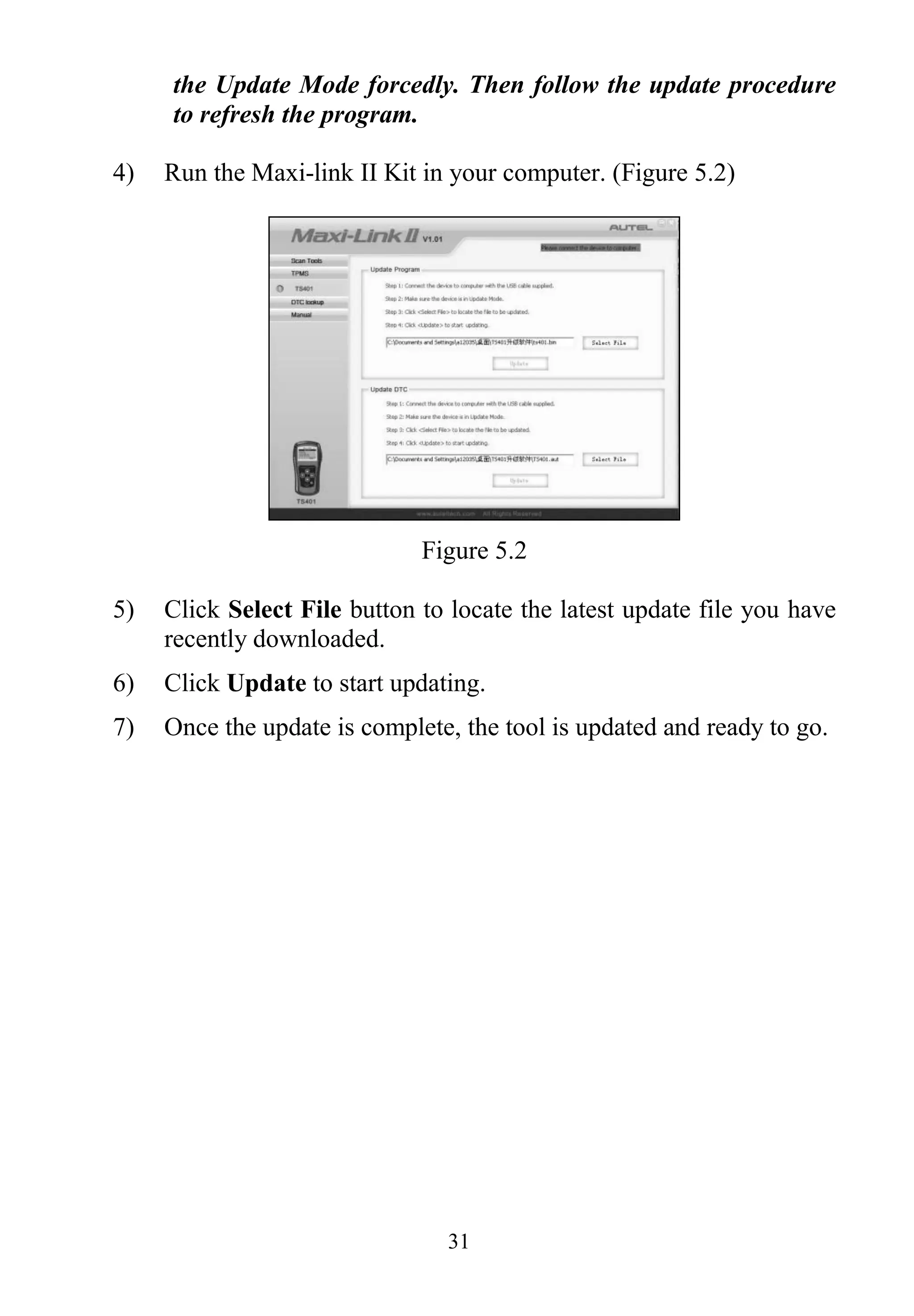31
the Update Mode forcedly. Then follow the update procedure
to refresh the program.
4) Run the Maxi-link II Kit in your computer. (Figure 5.2)
Figure 5.2
5) Click Select File button to locate the latest update file you have
recently downloaded.
6) Click Update to start updating.
7) Once the update is complete, the tool is updated and ready to go.
 