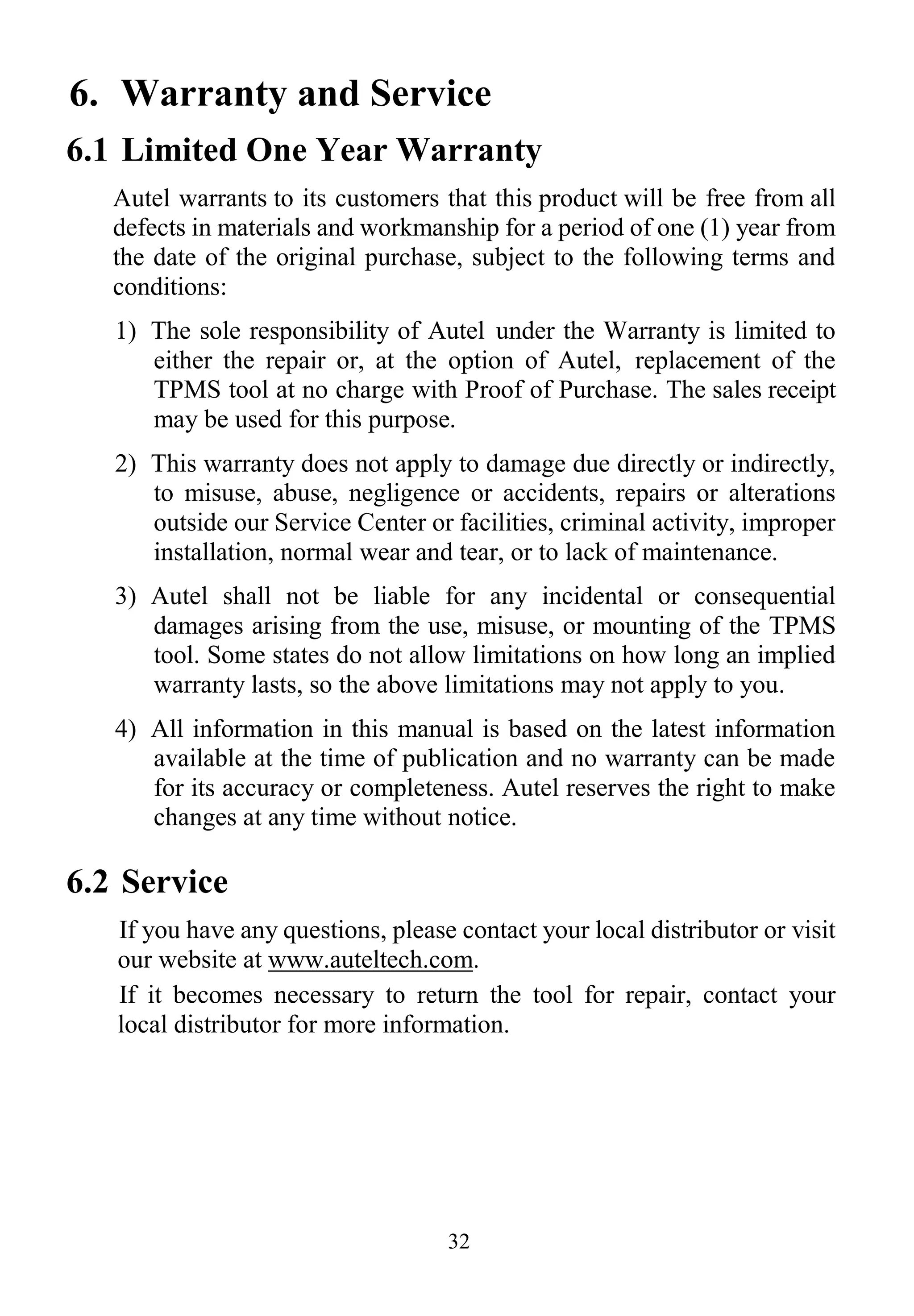 32
6. Warranty and Service
6.1 Limited One Year Warranty
Autel warrants to its customers that this product will be free from all
defects in materials and workmanship for a period of one (1) year from
the date of the original purchase, subject to the following terms and
conditions:
1) The sole responsibility of Autel under the Warranty is limited to
either the repair or, at the option of Autel, replacement of the
TPMS tool at no charge with Proof of Purchase. The sales receipt
may be used for this purpose.
2) This warranty does not apply to damage due directly or indirectly,
to misuse, abuse, negligence or accidents, repairs or alterations
outside our Service Center or facilities, criminal activity, improper
installation, normal wear and tear, or to lack of maintenance.
3) Autel shall not be liable for any incidental or consequential
damages arising from the use, misuse, or mounting of the TPMS
tool. Some states do not allow limitations on how long an implied
warranty lasts, so the above limitations may not apply to you.
4) All information in this manual is based on the latest information
available at the time of publication and no warranty can be made
for its accuracy or completeness. Autel reserves the right to make
changes at any time without notice.
6.2 Service
If you have any questions, please contact your local distributor or visit
our website at www.auteltech.com.
If it becomes necessary to return the tool for repair, contact your
local distributor for more information.
 