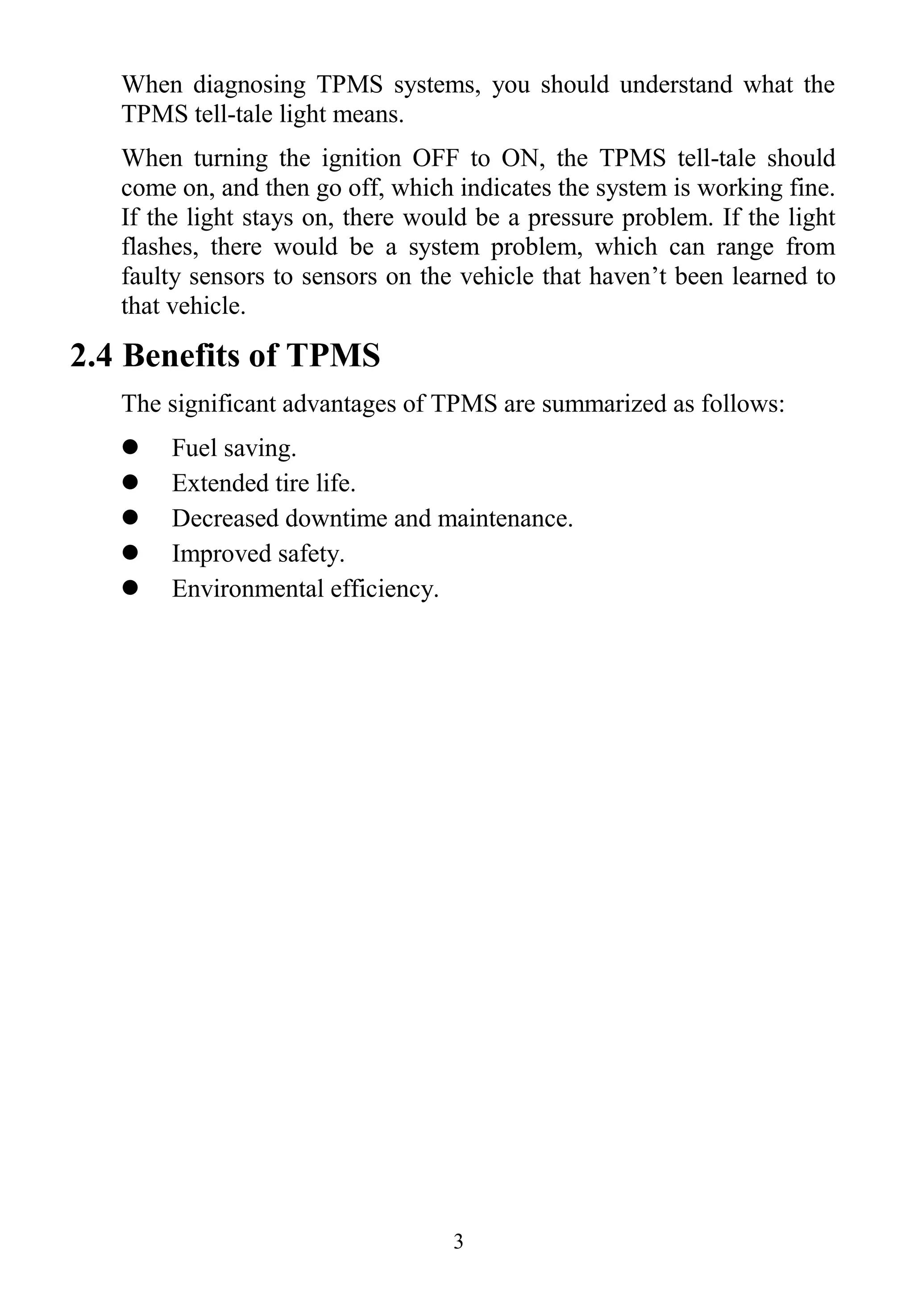 3
When diagnosing TPMS systems, you should understand what the
TPMS tell-tale light means.
When turning the ignition OFF to ON, the TPMS tell-tale should
come on, and then go off, which indicates the system is working fine.
If the light stays on, there would be a pressure problem. If the light
flashes, there would be a system problem, which can range from
faulty sensors to sensors on the vehicle that haven’t been learned to
that vehicle.
2.4 Benefits of TPMS
The significant advantages of TPMS are summarized as follows:
 Fuel saving.
 Extended tire life.
 Decreased downtime and maintenance.
 Improved safety.
 Environmental efficiency.
 