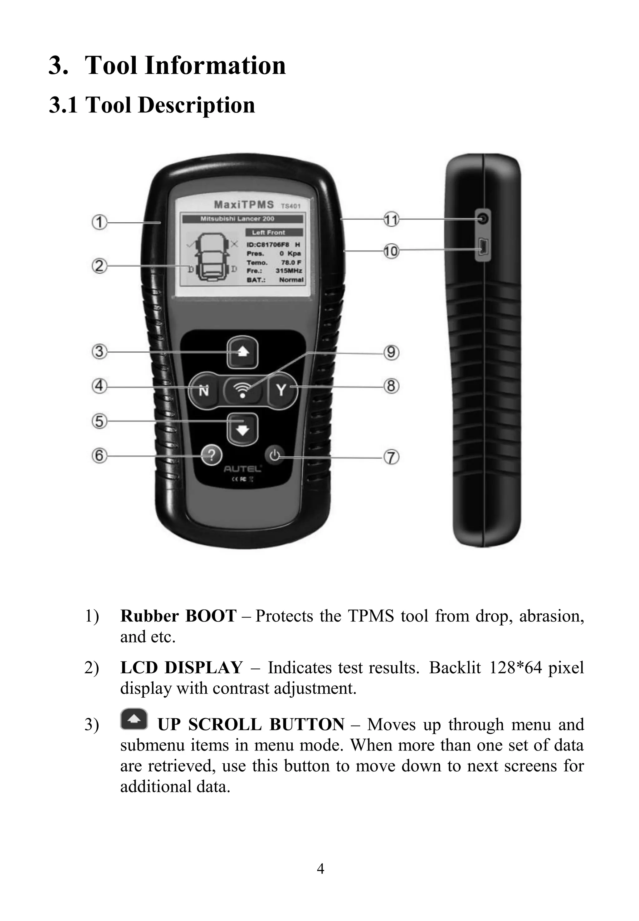 4
3. Tool Information
3.1 Tool Description
1) Rubber BOOT – Protects the TPMS tool from drop, abrasion,
and etc.
2) LCD DISPLAY – Indicates test results. Backlit 128*64 pixel
display with contrast adjustment.
3) UP SCROLL BUTTON – Moves up through menu and
submenu items in menu mode. When more than one set of data
are retrieved, use this button to move down to next screens for
additional data.
 