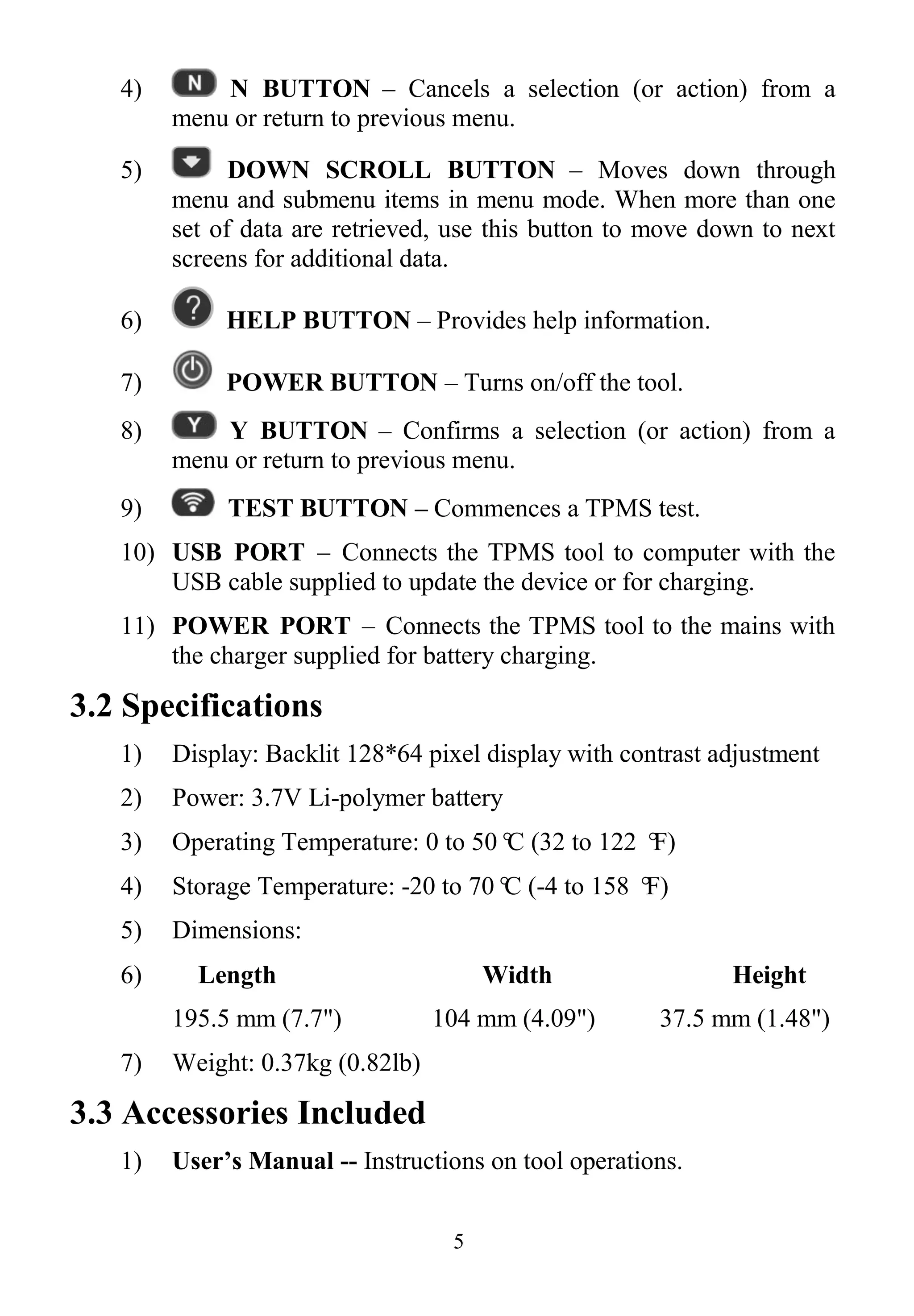5
4) N BUTTON – Cancels a selection (or action) from a
menu or return to previous menu.
5) DOWN SCROLL BUTTON – Moves down through
menu and submenu items in menu mode. When more than one
set of data are retrieved, use this button to move down to next
screens for additional data.
6) HELP BUTTON – Provides help information.
7) POWER BUTTON – Turns on/off the tool.
8) Y BUTTON – Confirms a selection (or action) from a
menu or return to previous menu.
9) TEST BUTTON – Commences a TPMS test.
10) USB PORT – Connects the TPMS tool to computer with the
USB cable supplied to update the device or for charging.
11) POWER PORT – Connects the TPMS tool to the mains with
the charger supplied for battery charging.
3.2 Specifications
1) Display: Backlit 128*64 pixel display with contrast adjustment
2) Power: 3.7V Li-polymer battery
3) Operating Temperature: 0 to 50°C (32 to 122 °F)
4) Storage Temperature: -20 to 70°C (-4 to 158 °F)
5) Dimensions:
6) Length Width Height
195.5 mm (7.7") 104 mm (4.09") 37.5 mm (1.48")
7) Weight: 0.37kg (0.82lb)
3.3 Accessories Included
1) User’s Manual -- Instructions on tool operations.
 