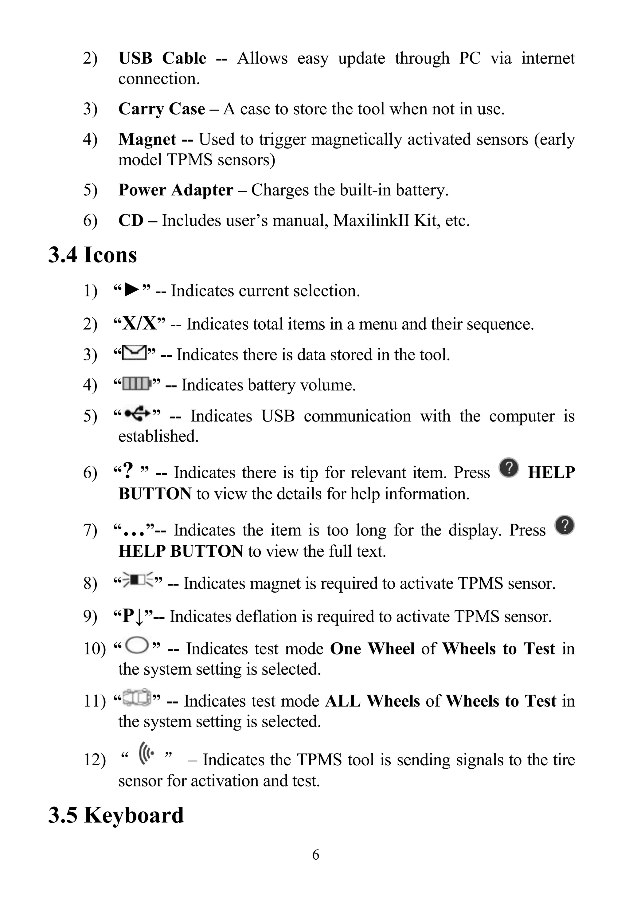 6
2) USB Cable -- Allows easy update through PC via internet
connection.
3) Carry Case – A case to store the tool when not in use.
4) Magnet -- Used to trigger magnetically activated sensors (early
model TPMS sensors)
5) Power Adapter – Charges the built-in battery.
6) CD – Includes user’s manual, MaxilinkII Kit, etc.
3.4 Icons
1) “►” -- Indicates current selection.
2) “X/X” -- Indicates total items in a menu and their sequence.
3) “ ” -- Indicates there is data stored in the tool.
4) “ ” -- Indicates battery volume.
5) “ ” -- Indicates USB communication with the computer is
established.
6) “? ” -- Indicates there is tip for relevant item. Press HELP
BUTTON to view the details for help information.
7) “…”-- Indicates the item is too long for the display. Press
HELP BUTTON to view the full text.
8) “ ” -- Indicates magnet is required to activate TPMS sensor.
9) “P↓”-- Indicates deflation is required to activate TPMS sensor.
10) “ ” -- Indicates test mode One Wheel of Wheels to Test in
the system setting is selected.
11) “ ” -- Indicates test mode ALL Wheels of Wheels to Test in
the system setting is selected.
12) “ ” – Indicates the TPMS tool is sending signals to the tire
sensor for activation and test.
3.5 Keyboard
 