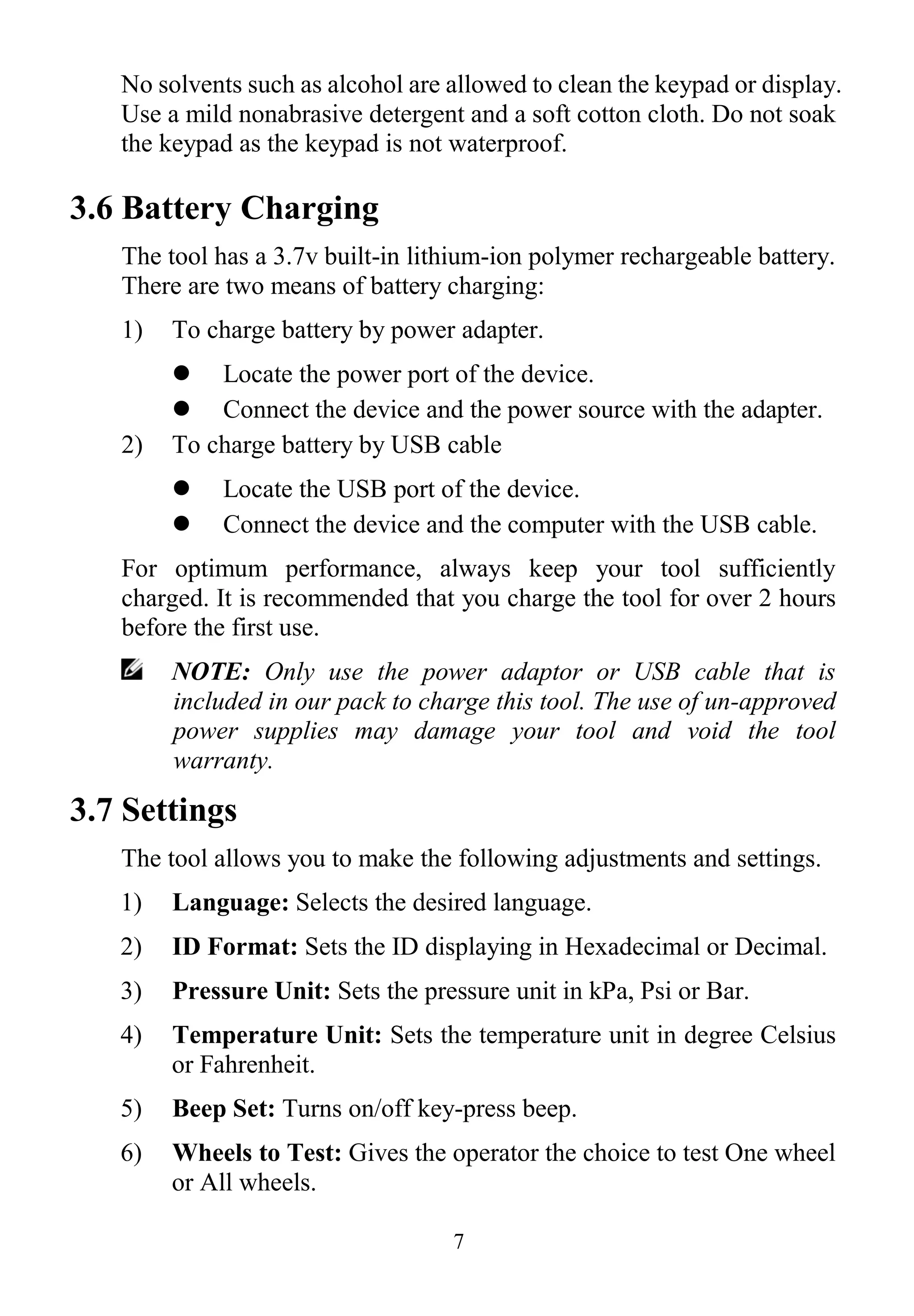 7
No solvents such as alcohol are allowed to clean the keypad or display.
Use a mild nonabrasive detergent and a soft cotton cloth. Do not soak
the keypad as the keypad is not waterproof.
3.6 Battery Charging
The tool has a 3.7v built-in lithium-ion polymer rechargeable battery.
There are two means of battery charging:
1) To charge battery by power adapter.
 Locate the power port of the device.
 Connect the device and the power source with the adapter.
2) To charge battery by USB cable
 Locate the USB port of the device.
 Connect the device and the computer with the USB cable.
For optimum performance, always keep your tool sufficiently
charged. It is recommended that you charge the tool for over 2 hours
before the first use.
NOTE: Only use the power adaptor or USB cable that is
included in our pack to charge this tool. The use of un-approved
power supplies may damage your tool and void the tool
warranty.
3.7 Settings
The tool allows you to make the following adjustments and settings.
1) Language: Selects the desired language.
2) ID Format: Sets the ID displaying in Hexadecimal or Decimal.
3) Pressure Unit: Sets the pressure unit in kPa, Psi or Bar.
4) Temperature Unit: Sets the temperature unit in degree Celsius
or Fahrenheit.
5) Beep Set: Turns on/off key-press beep.
6) Wheels to Test: Gives the operator the choice to test One wheel
or All wheels.
 