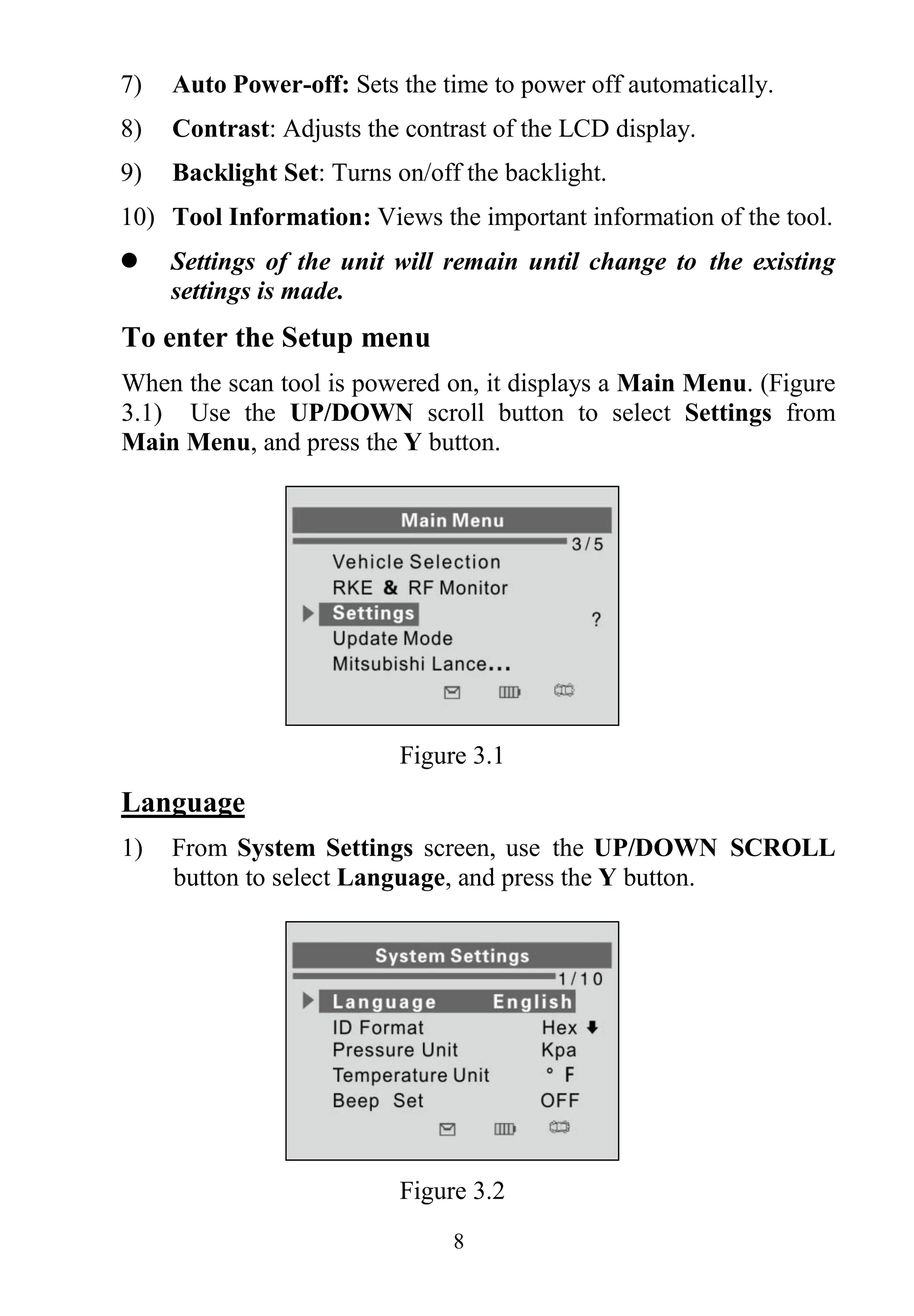8
7) Auto Power-off: Sets the time to power off automatically.
8) Contrast: Adjusts the contrast of the LCD display.
9) Backlight Set: Turns on/off the backlight.
10) Tool Information: Views the important information of the tool.
 Settings of the unit will remain until change to the existing
settings is made.
To enter the Setup menu
When the scan tool is powered on, it displays a Main Menu. (Figure
3.1) Use the UP/DOWN scroll button to select Settings from
Main Menu, and press the Y button.
Figure 3.1
Language
1) From System Settings screen, use the UP/DOWN SCROLL
button to select Language, and press the Y button.
Figure 3.2
 