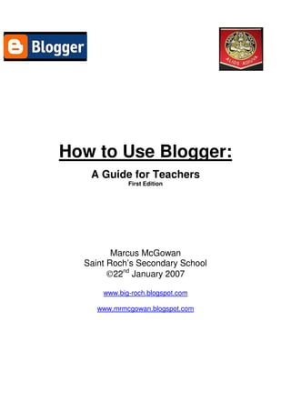 How to Use Blogger:
   A Guide for Teachers
             First Edition




         Marcus McGowan
  Saint Roch’s Secondary School
        ©22nd January 2007

      www.big-roch.blogspot.com

     www.mrmcgowan.blogspot.com