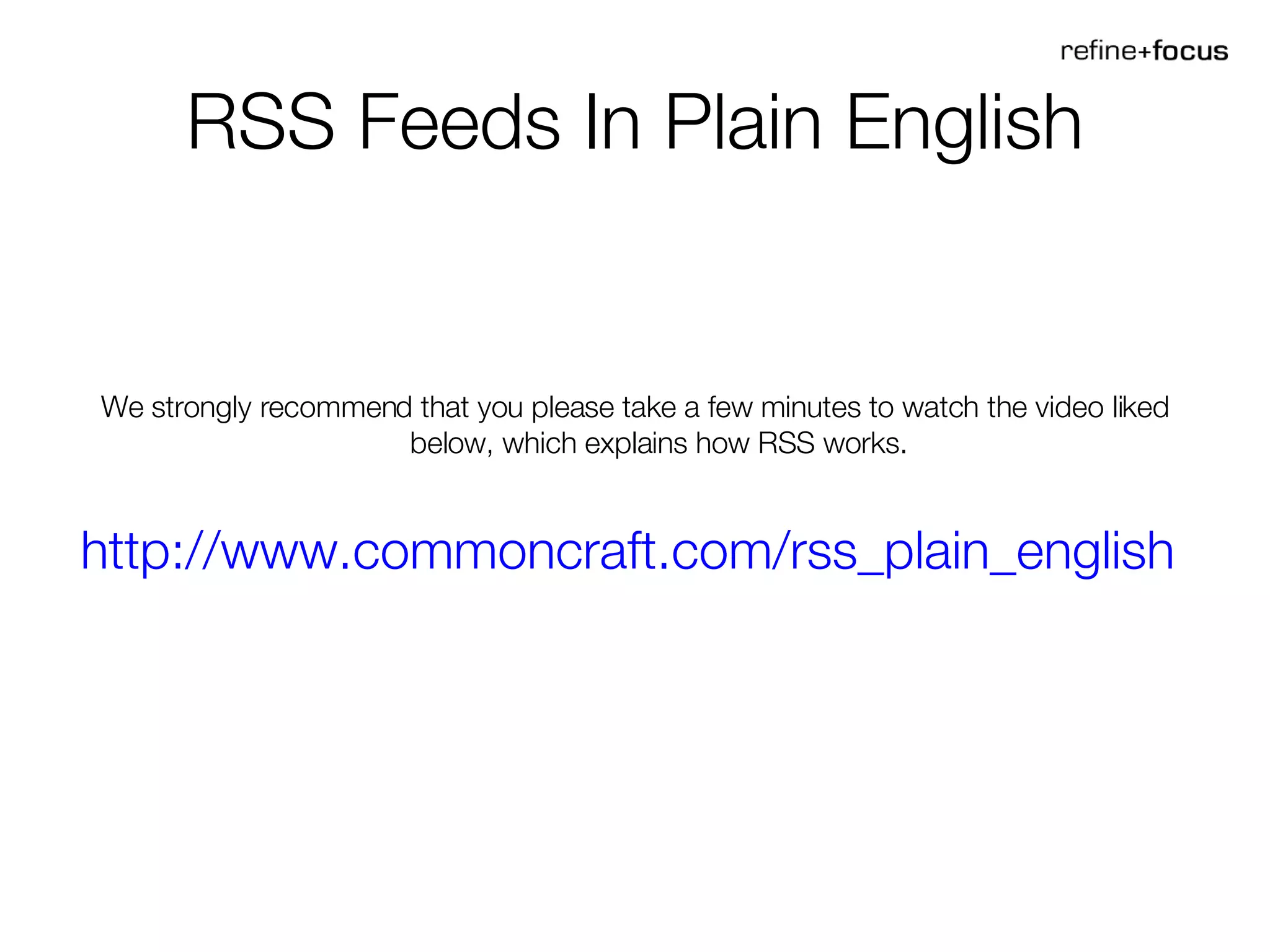 RSS Feeds In Plain English We strongly recommend that you please take a few minutes to watch the video liked below, which explains how RSS works. http://www.commoncraft.com/rss_plain_english   