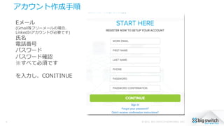 アカウント作成⼿手順
© 2015, BIG SWITCH NETWORKS, INC.4
Eメール
(Gmail等フリーメールの場合、
LinkedInアカウントが必要です)
⽒氏名
電話番号
パスワード
パスワード確認
※すべて必須です
を⼊入⼒力力し、CONITINUE
 