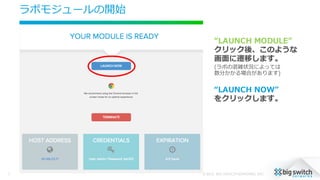 ラボモジュールの開始
© 2015, BIG SWITCH NETWORKS, INC.7
“LAUNCH  MODULE”
クリック後、このような
画⾯面に遷移します。
(ラボの混雑状況によっては
数分かかる場合があります)
“LAUNCH  NOW”
をクリックします。
 