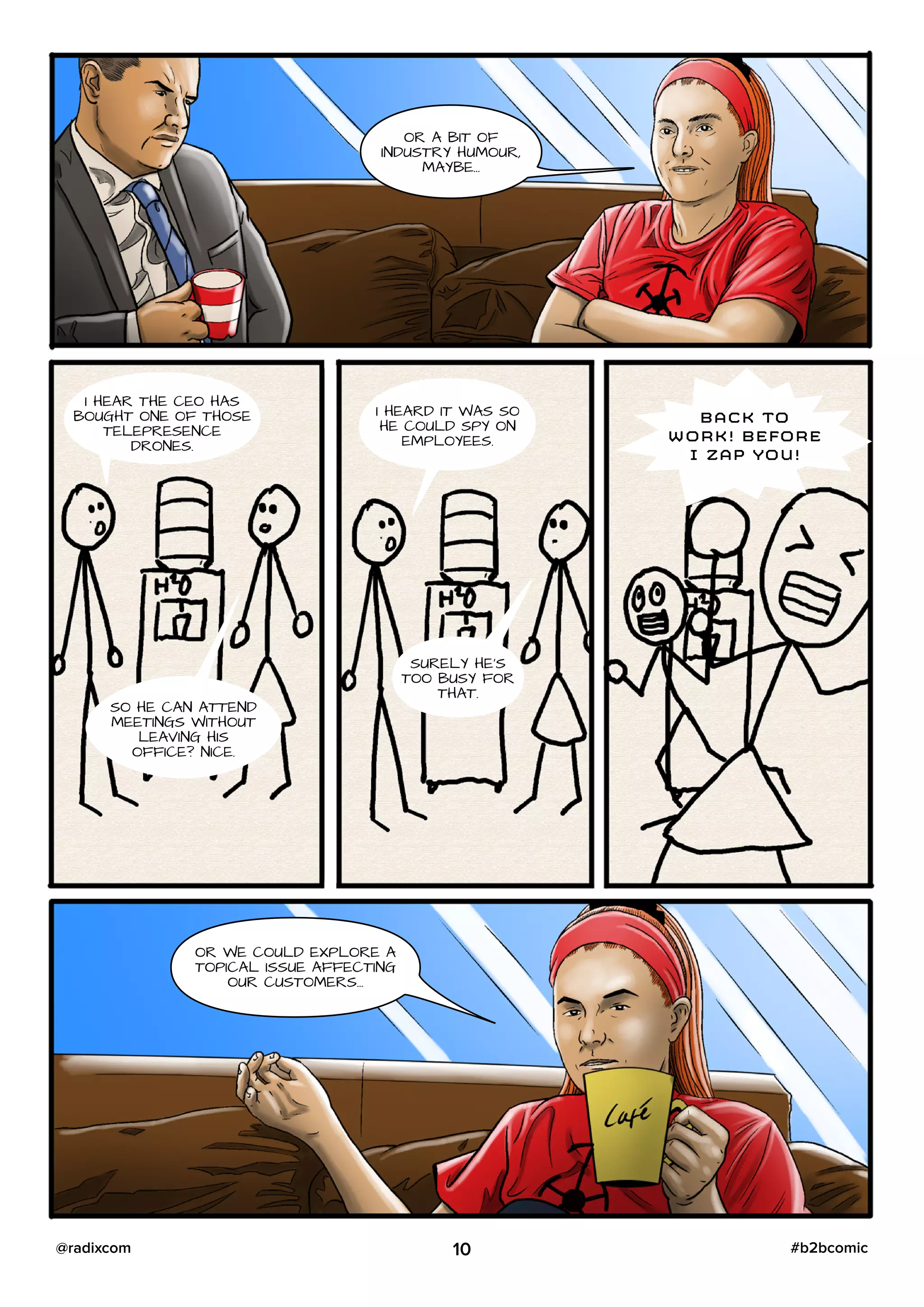 OR A BIT OF
INDUSTRY HUMOUR,
MAYBE…
I HEAR THE CEO HAS
BOUGHT ONE OF THOSE
TELEPRESENCE
DRONES.
SO HE CAN ATTEND
MEETINGS WITHOUT
LEAVING HIS
OFFICE? NICE.
I HEARD IT WAS SO
HE COULD SPY ON
EMPLOYEES.
SURELY HE’S
TOO BUSY FOR
THAT.
BACK TO
WORK! BEFORE
I ZAP YOU!
OR WE COULD EXPLORE A
TOPICAL ISSUE AFFECTING
OUR CUSTOMERS…
10 #b2bcomic@radixcom
 