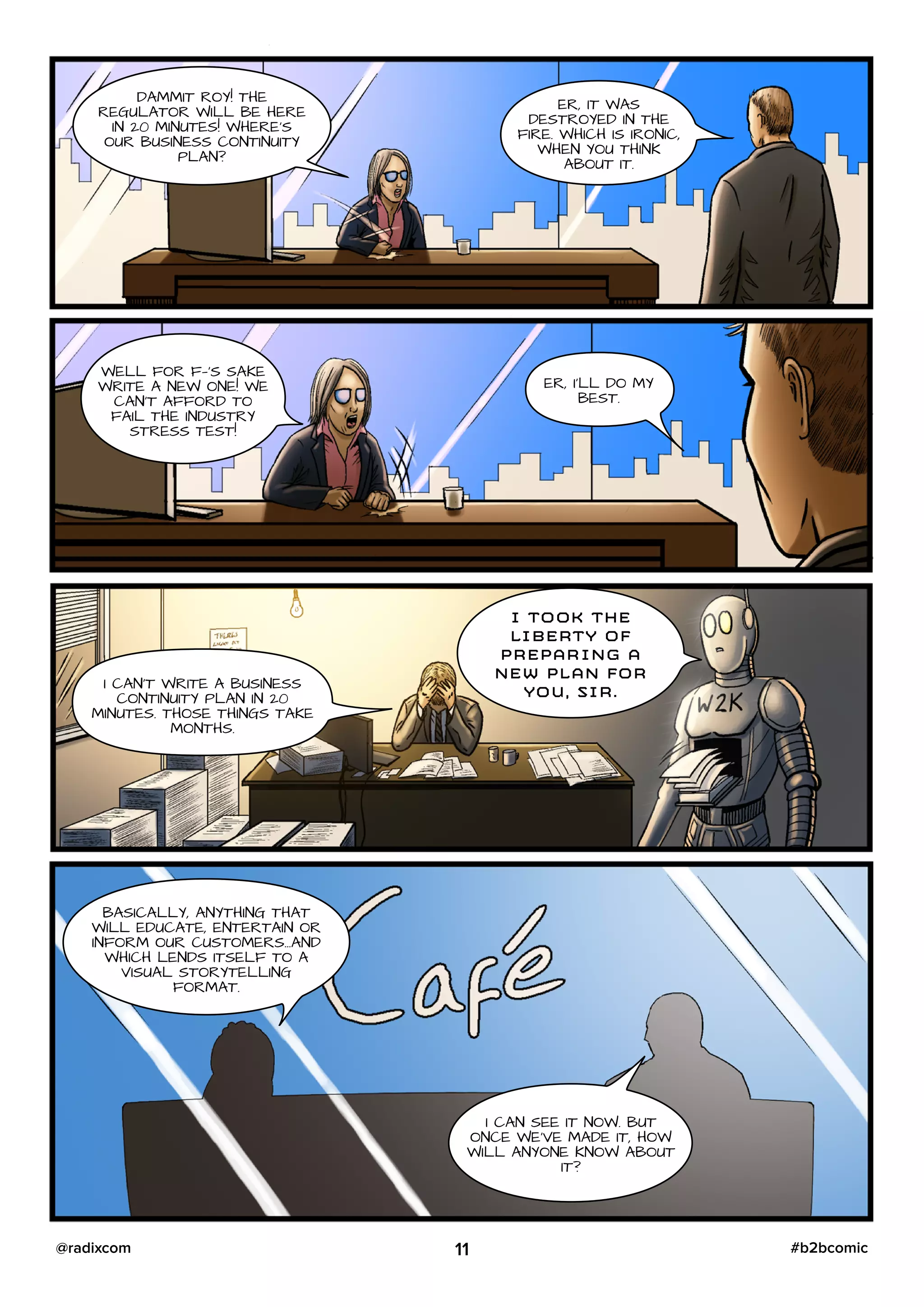 DAMMIT ROY! THE
REGULATOR WILL BE HERE
IN 20 MINUTES! WHERE’S
OUR BUSINESS CONTINUITY
PLAN?
ER, IT WAS
DESTROYED IN THE
FIRE. WHICH IS IRONIC,
WHEN YOU THINK
ABOUT IT.
WELL FOR F—‘S SAKE
WRITE A NEW ONE! WE
CAN’T AFFORD TO
FAIL THE INDUSTRY
STRESS TEST!
ER, I’LL DO MY
BEST.
I CAN’T WRITE A BUSINESS
CONTINUITY PLAN IN 20
MINUTES. THOSE THINGS TAKE
MONTHS.
I TOOK THE
LIBERTY OF
PREPARING A
NEW PLAN FOR
YOU, SIR.
BASICALLY, ANYTHING THAT
WILL EDUCATE, ENTERTAIN OR
INFORM OUR CUSTOMERS…AND
WHICH LENDS ITSELF TO A
VISUAL STORYTELLING
FORMAT.
I CAN SEE IT NOW. BUT
ONCE WE’VE MADE IT, HOW
WILL ANYONE KNOW ABOUT
IT?
11 #b2bcomic@radixcom
 