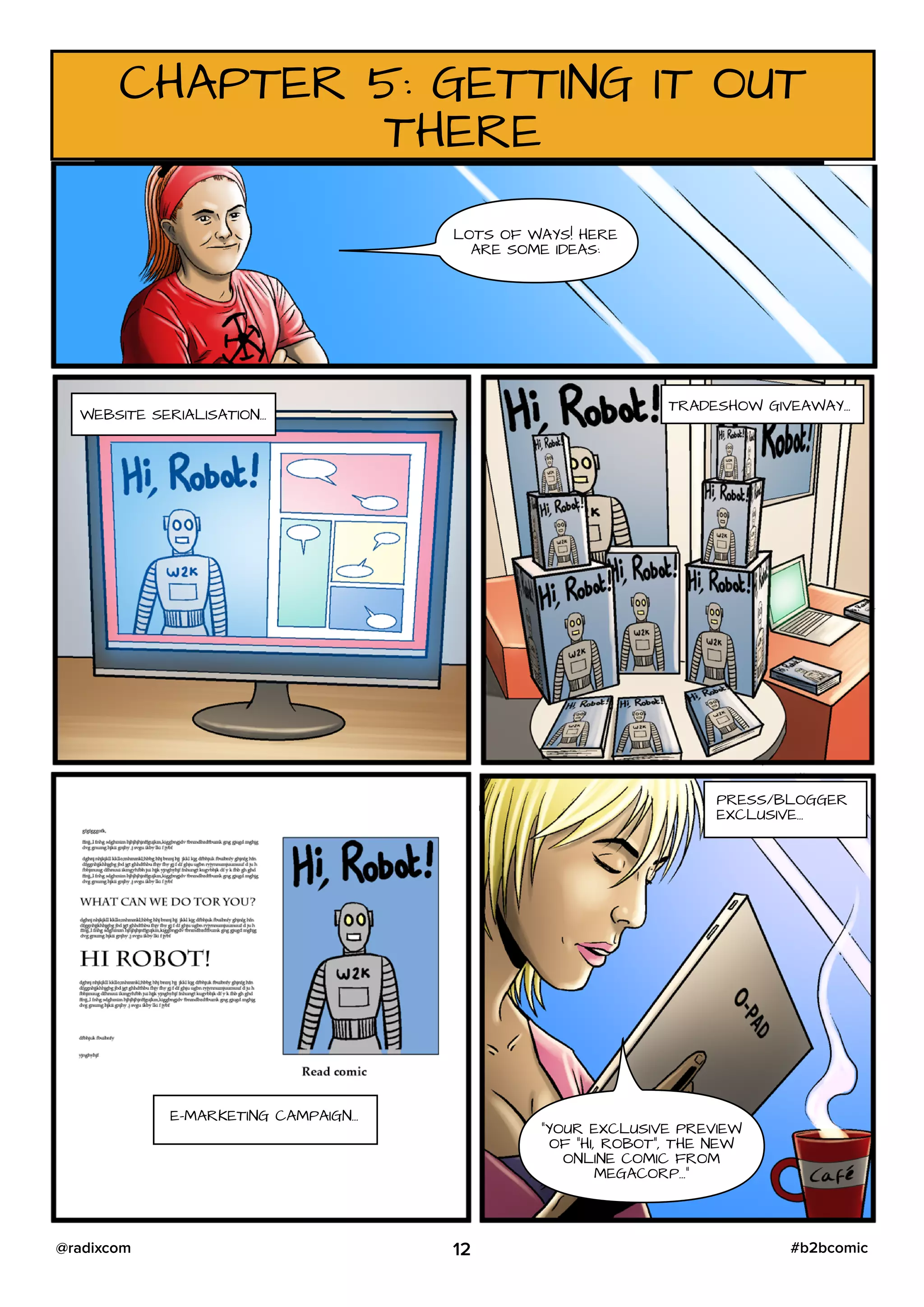 CHAPTER 5: GETTING IT OUT
THERE
LOTS OF WAYS! HERE
ARE SOME IDEAS:
WEBSITE SERIALISATION…
TRADESHOW GIVEAWAY…
E-MARKETING CAMPAIGN…
PRESS/BLOGGER
EXCLUSIVE…
“YOUR EXCLUSIVE PREVIEW
OF “HI, ROBOT”, THE NEW
ONLINE COMIC FROM
MEGACORP…”
12 #b2bcomic@radixcom
 