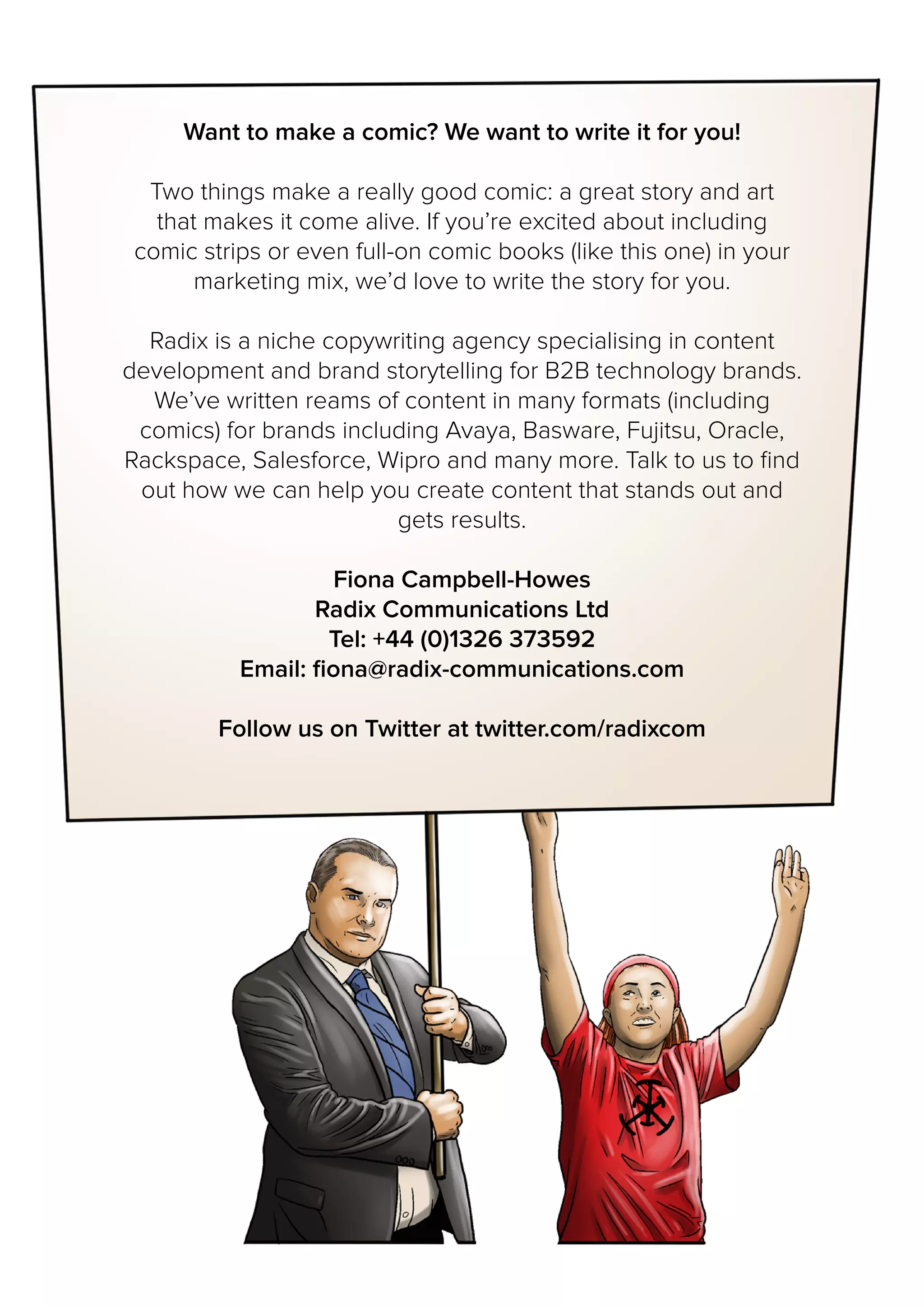 Want to make a comic? We want to write it for you!
Two things make a really good comic: a great story and art
that makes it come alive. If you’re excited about including
comic strips or even full-on comic books (like this one) in your
marketing mix, we’d love to write the story for you.
Radix is a niche copywriting agency specialising in content
development and brand storytelling for B2B technology brands.
We’ve written reams of content in many formats (including
comics) for brands including Avaya, Basware, Fujitsu, Oracle,
Rackspace, Salesforce, Wipro and many more. Talk to us to find
out how we can help you create content that stands out and
gets results.
Fiona Campbell-Howes
Radix Communications Ltd
Tel: +44 (0)1326 373592
Email: fiona@radix-communications.com
Follow us on Twitter at twitter.com/radixcom
 