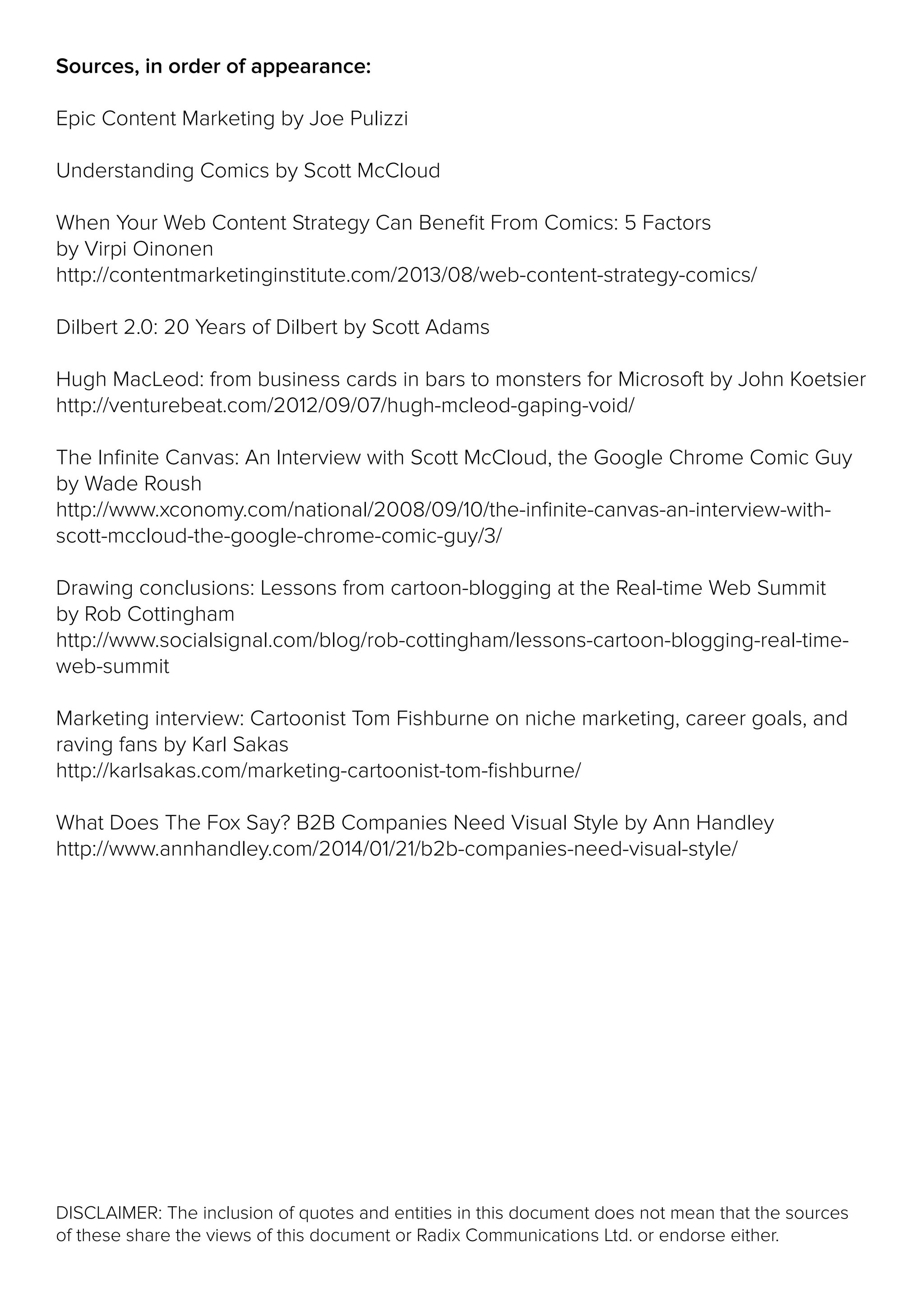 DISCLAIMER: The inclusion of quotes and entities in this document does not mean that the sources
of these share the views of this document or Radix Communications Ltd. or endorse either.
Sources, in order of appearance:
Epic Content Marketing by Joe Pulizzi
Understanding Comics by Scott McCloud
When Your Web Content Strategy Can Benefit From Comics: 5 Factors
by Virpi Oinonen
http://contentmarketinginstitute.com/2013/08/web-content-strategy-comics/
Dilbert 2.0: 20 Years of Dilbert by Scott Adams
Hugh MacLeod: from business cards in bars to monsters for Microsoft by John Koetsier
http://venturebeat.com/2012/09/07/hugh-mcleod-gaping-void/
The Infinite Canvas: An Interview with Scott McCloud, the Google Chrome Comic Guy
by Wade Roush
http://www.xconomy.com/national/2008/09/10/the-infinite-canvas-an-interview-with-
scott-mccloud-the-google-chrome-comic-guy/3/
Drawing conclusions: Lessons from cartoon-blogging at the Real-time Web Summit
by Rob Cottingham
http://www.socialsignal.com/blog/rob-cottingham/lessons-cartoon-blogging-real-time-
web-summit
Marketing interview: Cartoonist Tom Fishburne on niche marketing, career goals, and
raving fans by Karl Sakas
http://karlsakas.com/marketing-cartoonist-tom-fishburne/
What Does The Fox Say? B2B Companies Need Visual Style by Ann Handley
http://www.annhandley.com/2014/01/21/b2b-companies-need-visual-style/
 