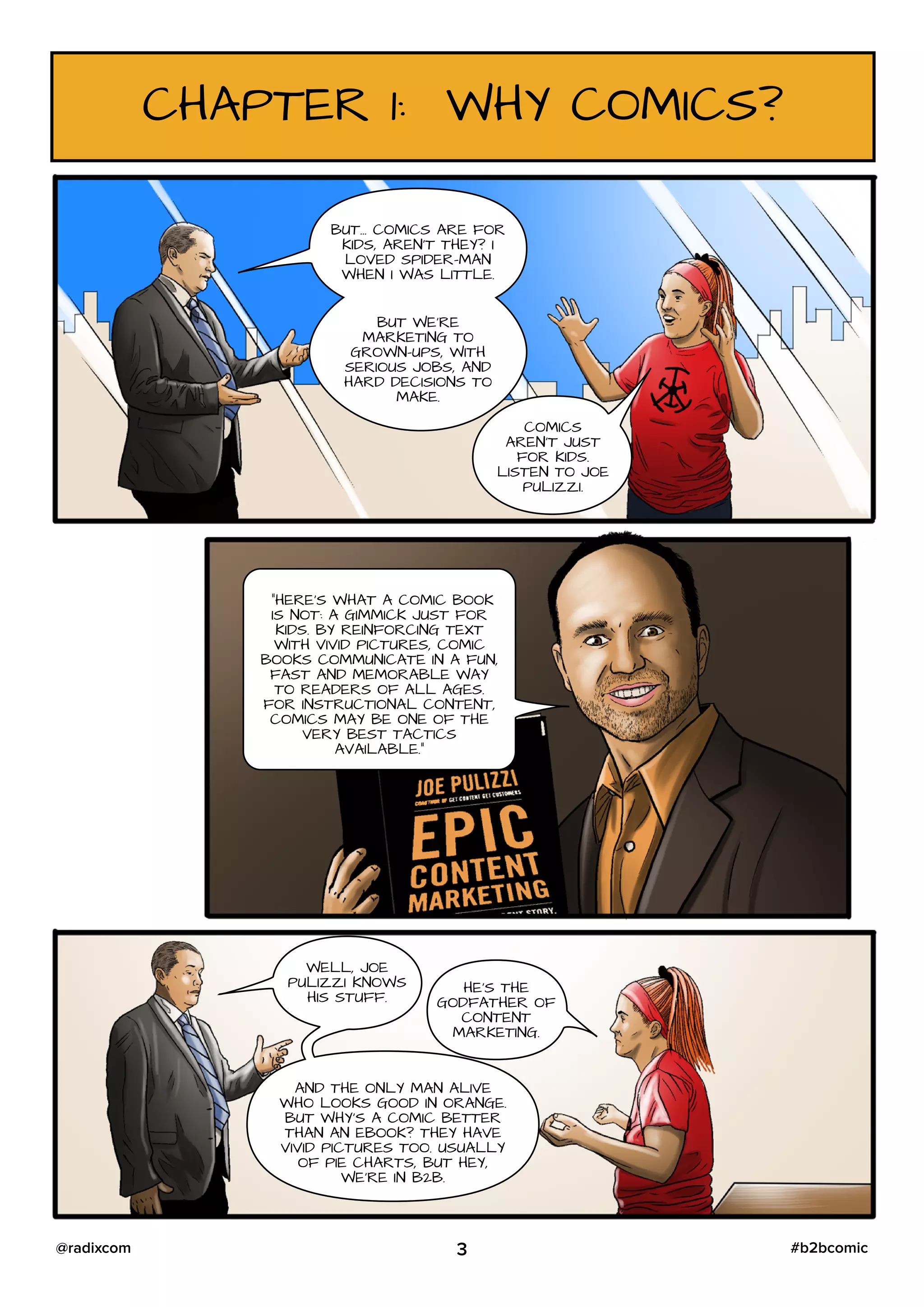 CHAPTER 1: WHY COMICS?
BUT… COMICS ARE FOR
KIDS, AREN’T THEY? I
LOVED SPIDER-MAN
WHEN I WAS LITTLE.
BUT WE’RE
MARKETING TO
GROWN-UPS, WITH
SERIOUS JOBS, AND
HARD DECISIONS TO
MAKE.
COMICS
AREN’T JUST
FOR KIDS.
LISTEN TO JOE
PULIZZI.
“HERE’S WHAT A COMIC BOOK
IS NOT: A GIMMICK JUST FOR
KIDS. BY REINFORCING TEXT
WITH VIVID PICTURES, COMIC
BOOKS COMMUNICATE IN A FUN,
FAST AND MEMORABLE WAY
TO READERS OF ALL AGES.
FOR INSTRUCTIONAL CONTENT,
COMICS MAY BE ONE OF THE
VERY BEST TACTICS
AVAILABLE.”
WELL, JOE
PULIZZI KNOWS
HIS STUFF.
HE’S THE
GODFATHER OF
CONTENT
MARKETING.
AND THE ONLY MAN ALIVE
WHO LOOKS GOOD IN ORANGE.
BUT WHY’S A COMIC BETTER
THAN AN EBOOK? THEY HAVE
VIVID PICTURES TOO. USUALLY
OF PIE CHARTS, BUT HEY,
WE’RE IN B2B.
3 #b2bcomic@radixcom
 