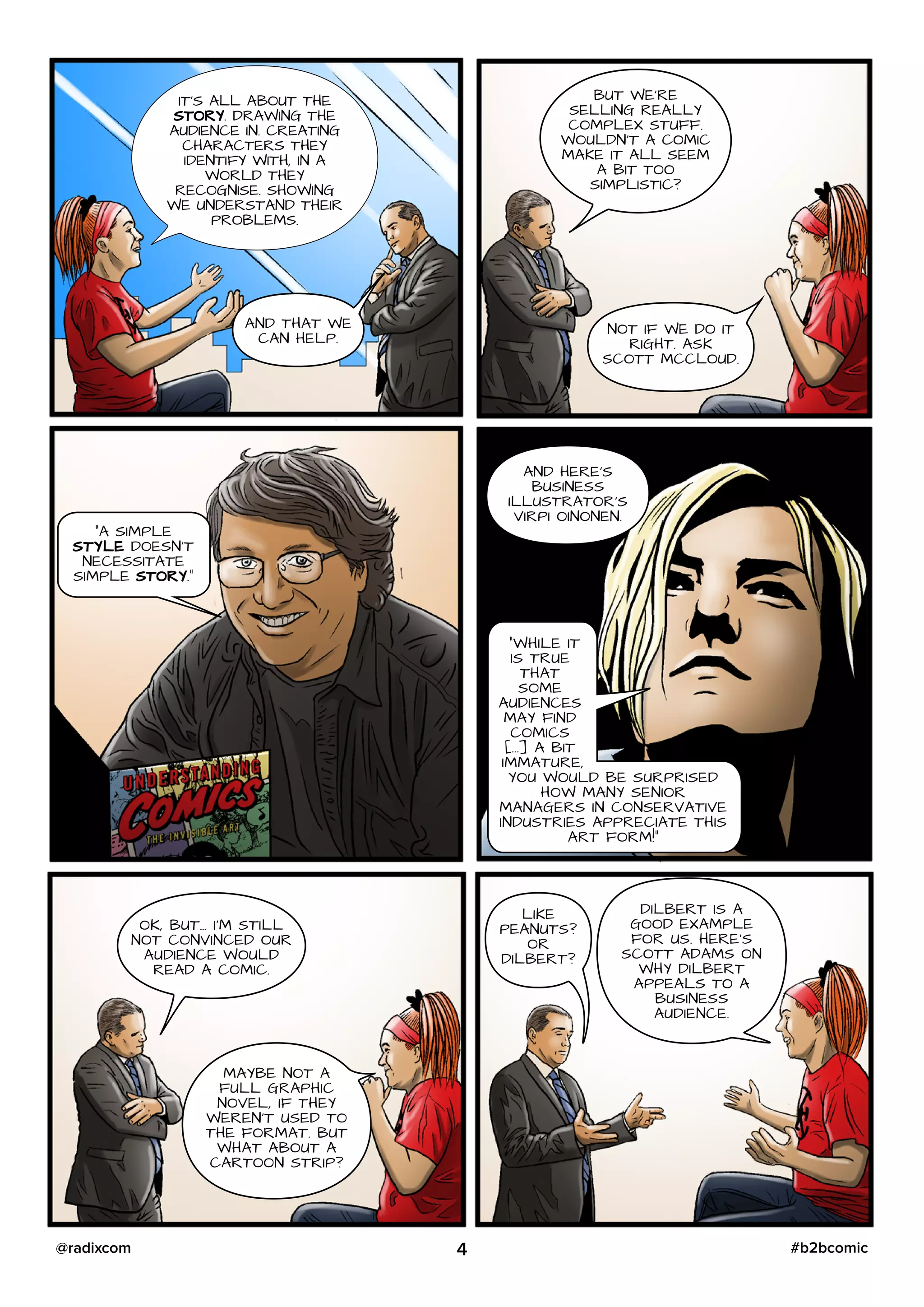 IT’S ALL ABOUT THE
STORY. DRAWING THE
AUDIENCE IN. CREATING
CHARACTERS THEY
IDENTIFY WITH, IN A
WORLD THEY
RECOGNISE. SHOWING
WE UNDERSTAND THEIR
PROBLEMS.
AND THAT WE
CAN HELP.
BUT WE’RE
SELLING REALLY
COMPLEX STUFF.
WOULDN’T A COMIC
MAKE IT ALL SEEM
A BIT TOO
SIMPLISTIC?
NOT IF WE DO IT
RIGHT. ASK
SCOTT MCCLOUD.
“A SIMPLE
STYLE DOESN’T
NECESSITATE
SIMPLE STORY.”
AND HERE’S
BUSINESS
ILLUSTRATOR’S
VIRPI OINONEN.
“WHILE IT
IS TRUE
THAT
SOME
AUDIENCES
MAY FIND
COMICS
[...] A BIT
IMMATURE,
YOU WOULD BE SURPRISED
HOW MANY SENIOR
MANAGERS IN CONSERVATIVE
INDUSTRIES APPRECIATE THIS
ART FORM!”
OK, BUT… I’M STILL
NOT CONVINCED OUR
AUDIENCE WOULD
READ A COMIC.
MAYBE NOT A
FULL GRAPHIC
NOVEL, IF THEY
WEREN’T USED TO
THE FORMAT. BUT
WHAT ABOUT A
CARTOON STRIP?
LIKE
PEANUTS?
OR
DILBERT?
DILBERT IS A
GOOD EXAMPLE
FOR US. HERE’S
SCOTT ADAMS ON
WHY DILBERT
APPEALS TO A
BUSINESS
AUDIENCE.
4 #b2bcomic@radixcom
 