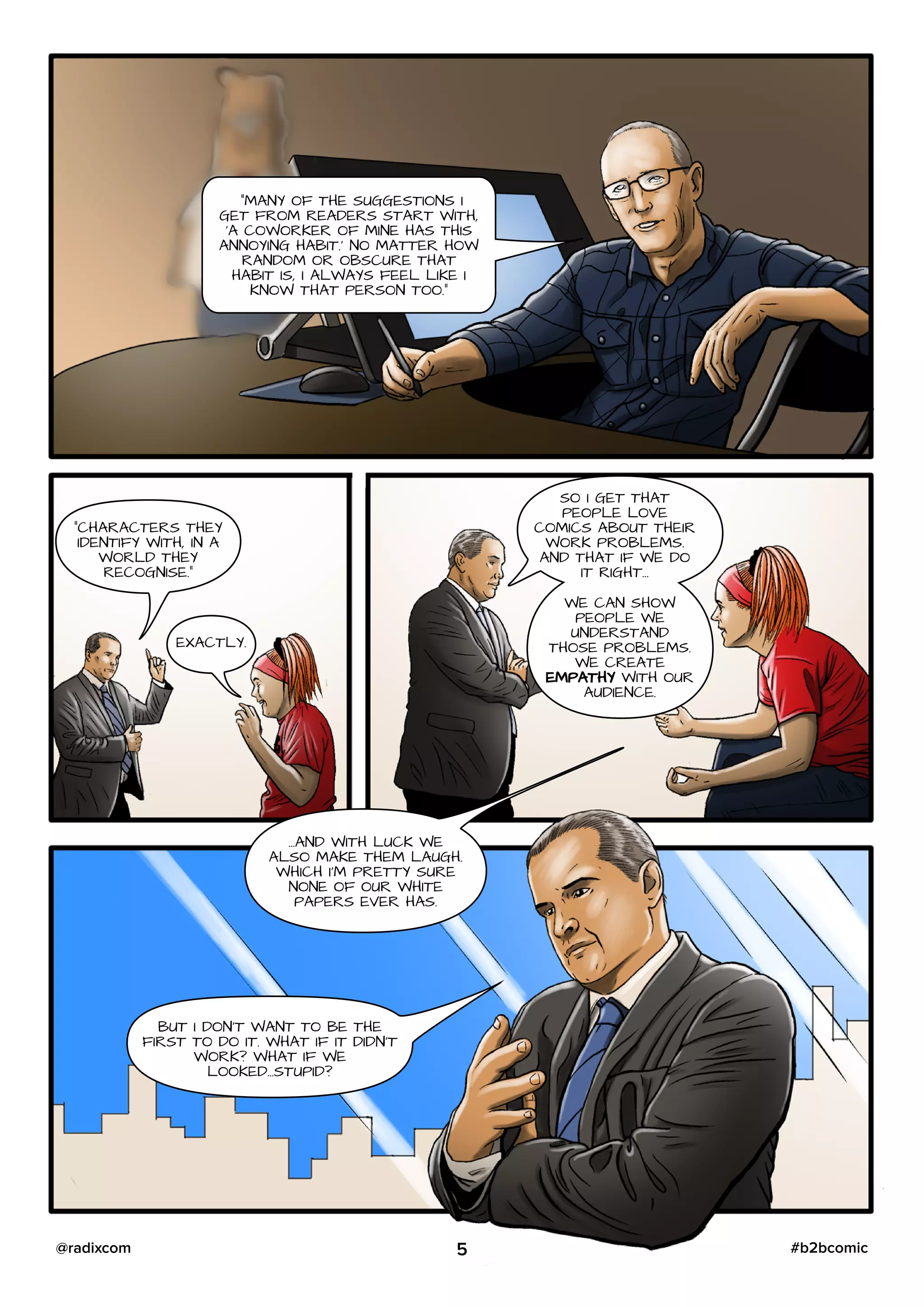 “MANY OF THE SUGGESTIONS I
GET FROM READERS START WITH,
‘A COWORKER OF MINE HAS THIS
ANNOYING HABIT.’ NO MATTER HOW
RANDOM OR OBSCURE THAT
HABIT IS, I ALWAYS FEEL LIKE I
KNOW THAT PERSON TOO.”
“CHARACTERS THEY
IDENTIFY WITH, IN A
WORLD THEY
RECOGNISE.”
EXACTLY.
SO I GET THAT
PEOPLE LOVE
COMICS ABOUT THEIR
WORK PROBLEMS.
AND THAT IF WE DO
IT RIGHT...
WE CAN SHOW
PEOPLE WE
UNDERSTAND
THOSE PROBLEMS.
WE CREATE
EMPATHY WITH OUR
AUDIENCE.
…AND WITH LUCK WE
ALSO MAKE THEM LAUGH.
WHICH I’M PRETTY SURE
NONE OF OUR WHITE
PAPERS EVER HAS.
BUT I DON’T WANT TO BE THE
FIRST TO DO IT. WHAT IF IT DIDN’T
WORK? WHAT IF WE
LOOKED…STUPID?
5 #b2bcomic@radixcom
 