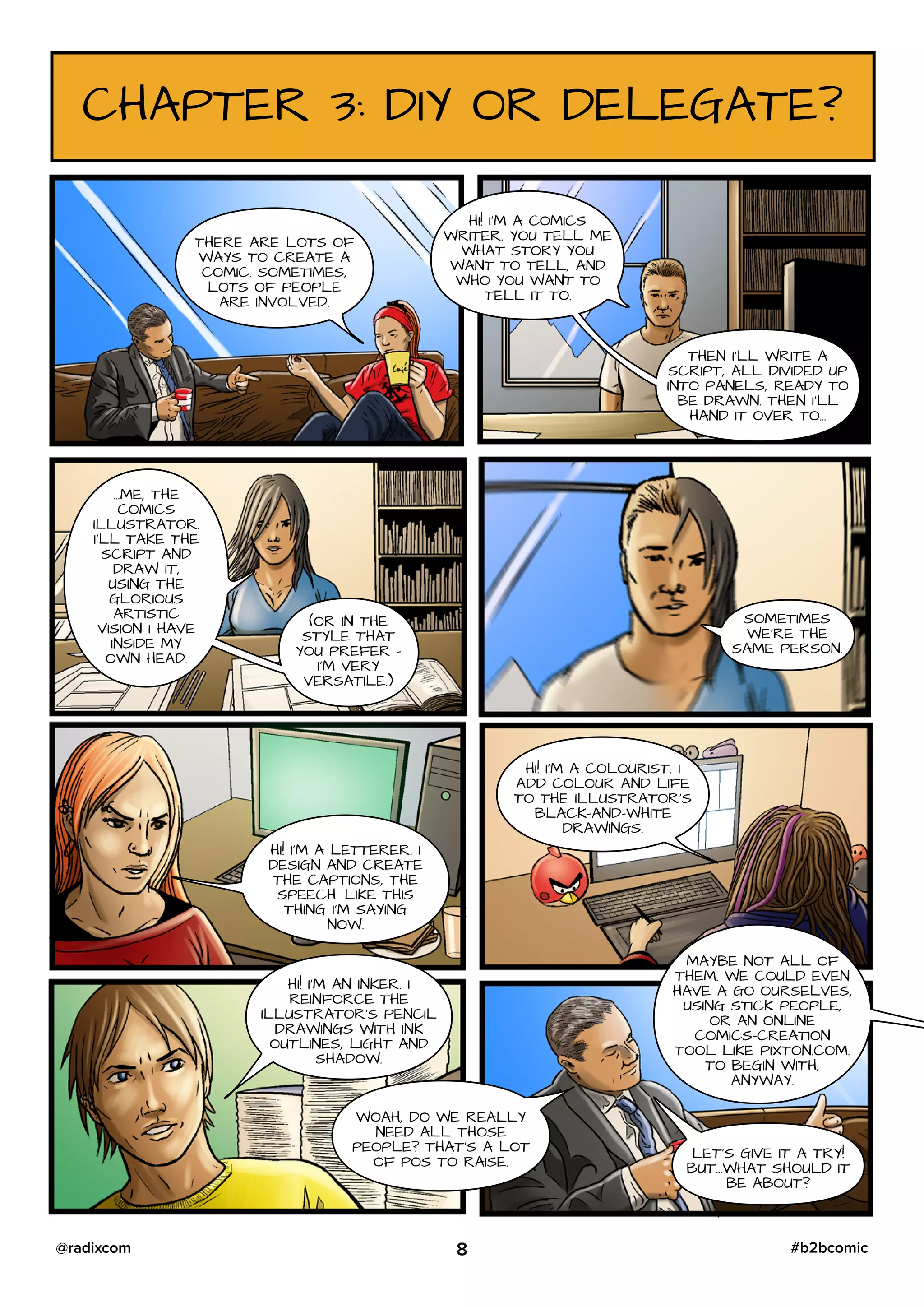 CHAPTER 3: DIY OR DELEGATE?
THERE ARE LOTS OF
WAYS TO CREATE A
COMIC. SOMETIMES,
LOTS OF PEOPLE
ARE INVOLVED.
HI! I’M A COMICS
WRITER. YOU TELL ME
WHAT STORY YOU
WANT TO TELL, AND
WHO YOU WANT TO
TELL IT TO.
THEN I’LL WRITE A
SCRIPT, ALL DIVIDED UP
INTO PANELS, READY TO
BE DRAWN. THEN I’LL
HAND IT OVER TO…
…ME, THE
COMICS
ILLUSTRATOR.
I’LL TAKE THE
SCRIPT AND
DRAW IT,
USING THE
GLORIOUS
ARTISTIC
VISION I HAVE
INSIDE MY
OWN HEAD.
(OR IN THE
STYLE THAT
YOU PREFER –
I’M VERY
VERSATILE.)
SOMETIMES
WE’RE THE
SAME PERSON.
HI! I’M A LETTERER. I
DESIGN AND CREATE
THE CAPTIONS, THE
SPEECH. LIKE THIS
THING I’M SAYING
NOW.
HI! I’M A COLOURIST. I
ADD COLOUR AND LIFE
TO THE ILLUSTRATOR’S
BLACK-AND-WHITE
DRAWINGS.
HI! I’M AN INKER. I
REINFORCE THE
ILLUSTRATOR’S PENCIL
DRAWINGS WITH INK
OUTLINES, LIGHT AND
SHADOW.
WOAH, DO WE REALLY
NEED ALL THOSE
PEOPLE? THAT’S A LOT
OF POS TO RAISE.
MAYBE NOT ALL OF
THEM. WE COULD EVEN
HAVE A GO OURSELVES,
USING STICK PEOPLE,
OR AN ONLINE
COMICS-CREATION
TOOL LIKE PIXTON.COM.
TO BEGIN WITH,
ANYWAY.
LET’S GIVE IT A TRY!
BUT…WHAT SHOULD IT
BE ABOUT?
8 #b2bcomic@radixcom
 