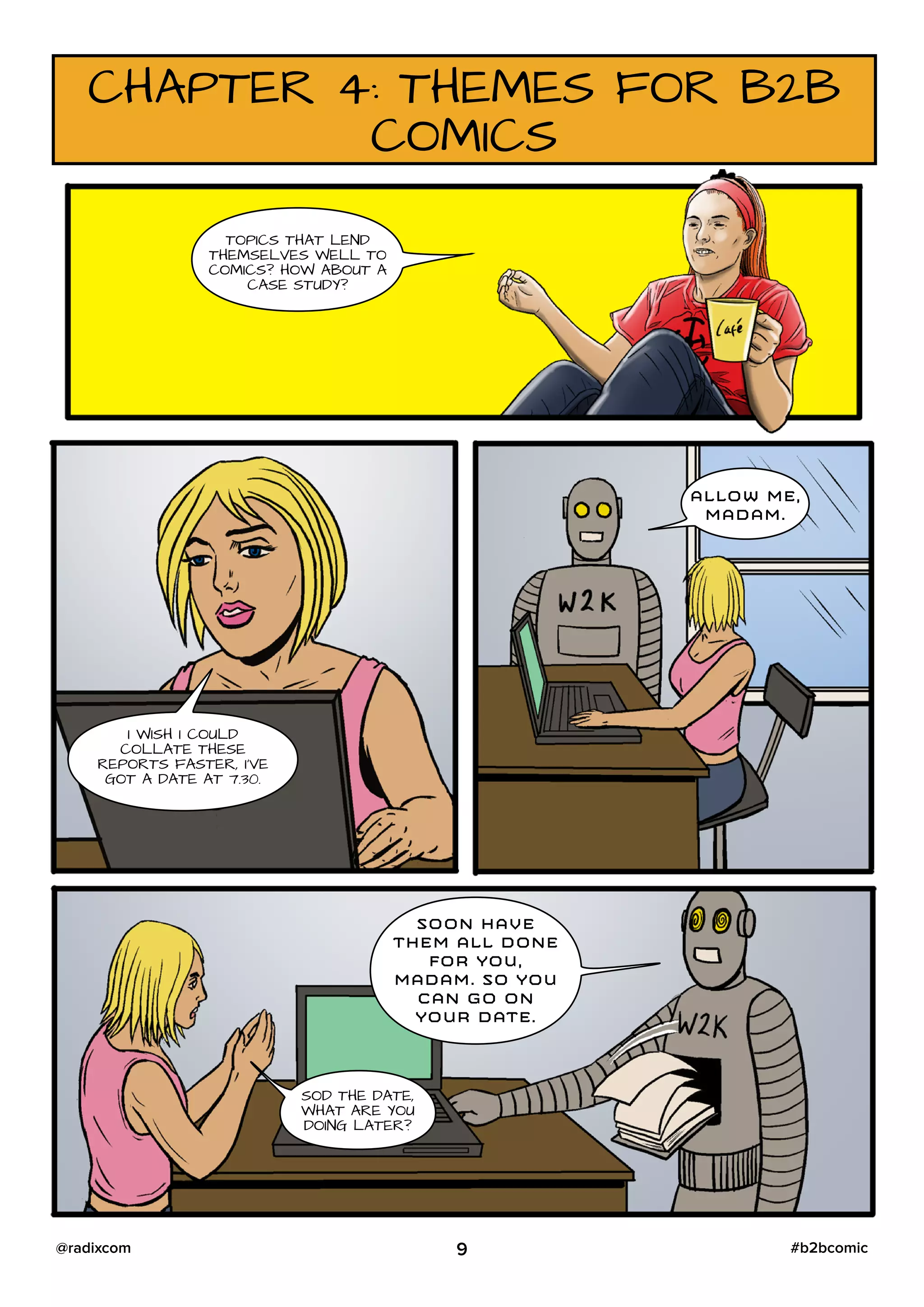 CHAPTER 4: THEMES FOR B2B
COMICS
TOPICS THAT LEND
THEMSELVES WELL TO
COMICS? HOW ABOUT A
CASE STUDY?
I WISH I COULD
COLLATE THESE
REPORTS FASTER, I’VE
GOT A DATE AT 7.30.
ALLOW ME,
MADAM.
SOON HAVE
THEM ALL DONE
FOR YOU,
MADAM. SO YOU
CAN GO ON
YOUR DATE.
SOD THE DATE,
WHAT ARE YOU
DOING LATER?
9 #b2bcomic@radixcom
 