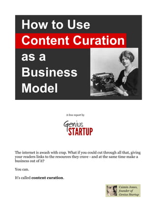 A free report by




The internet is awash with crap. What if you could cut through all that, giving
your readers links to the resources they crave - and at the same time make a
business out of it?

You can.

It's called content curation.
 